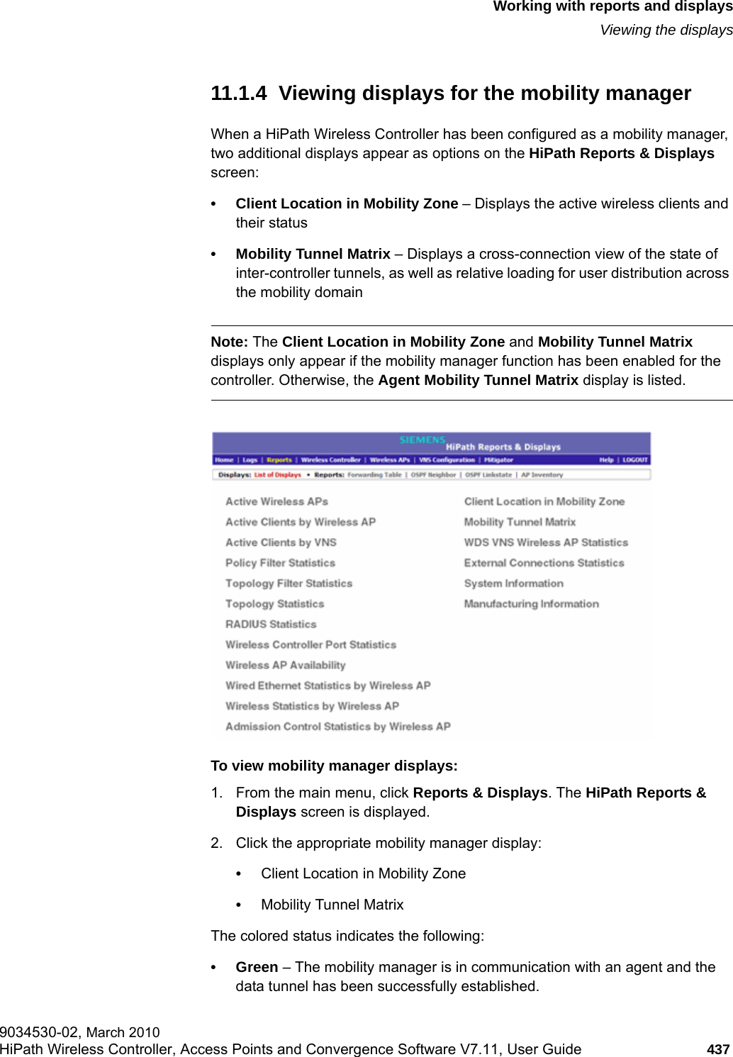 hwc_reports.fmWorking with reports and displaysViewing the displays9034530-02, March 2010HiPath Wireless Controller, Access Points and Convergence Software V7.11, User Guide 437         11.1.4  Viewing displays for the mobility managerWhen a HiPath Wireless Controller has been configured as a mobility manager, two additional displays appear as options on the HiPath Reports &amp; Displays screen:&bull; Client Location in Mobility Zone &ndash; Displays the active wireless clients and their status&bull; Mobility Tunnel Matrix &ndash; Displays a cross-connection view of the state of inter-controller tunnels, as well as relative loading for user distribution across the mobility domainNote: The Client Location in Mobility Zone and Mobility Tunnel Matrix displays only appear if the mobility manager function has been enabled for the controller. Otherwise, the Agent Mobility Tunnel Matrix display is listed.To view mobility manager displays:1. From the main menu, click Reports &amp; Displays. The HiPath Reports &amp; Displays screen is displayed.2. Click the appropriate mobility manager display:&bull;Client Location in Mobility Zone&bull;Mobility Tunnel Matrix The colored status indicates the following:&bull;Green &ndash; The mobility manager is in communication with an agent and the data tunnel has been successfully established.