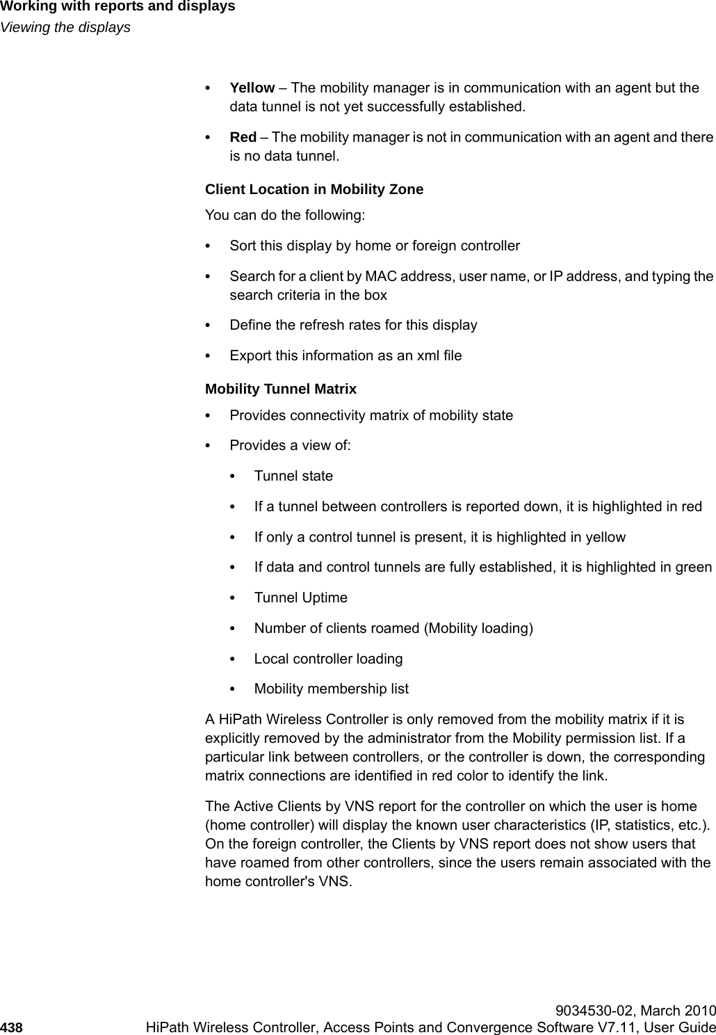 Working with reports and displayshwc_reports.fmViewing the displays 9034530-02, March 2010438 HiPath Wireless Controller, Access Points and Convergence Software V7.11, User Guide        &bull;Yellow &ndash; The mobility manager is in communication with an agent but the data tunnel is not yet successfully established.&bull;Red &ndash; The mobility manager is not in communication with an agent and there is no data tunnel.Client Location in Mobility ZoneYou can do the following:&bull;Sort this display by home or foreign controller&bull;Search for a client by MAC address, user name, or IP address, and typing the search criteria in the box&bull;Define the refresh rates for this display&bull;Export this information as an xml fileMobility Tunnel Matrix&bull;Provides connectivity matrix of mobility state&bull;Provides a view of:&bull;Tunnel state&bull;If a tunnel between controllers is reported down, it is highlighted in red&bull;If only a control tunnel is present, it is highlighted in yellow&bull;If data and control tunnels are fully established, it is highlighted in green&bull;Tunnel Uptime&bull;Number of clients roamed (Mobility loading)&bull;Local controller loading&bull;Mobility membership listA HiPath Wireless Controller is only removed from the mobility matrix if it is explicitly removed by the administrator from the Mobility permission list. If a particular link between controllers, or the controller is down, the corresponding matrix connections are identified in red color to identify the link.The Active Clients by VNS report for the controller on which the user is home (home controller) will display the known user characteristics (IP, statistics, etc.). On the foreign controller, the Clients by VNS report does not show users that have roamed from other controllers, since the users remain associated with the home controller's VNS.