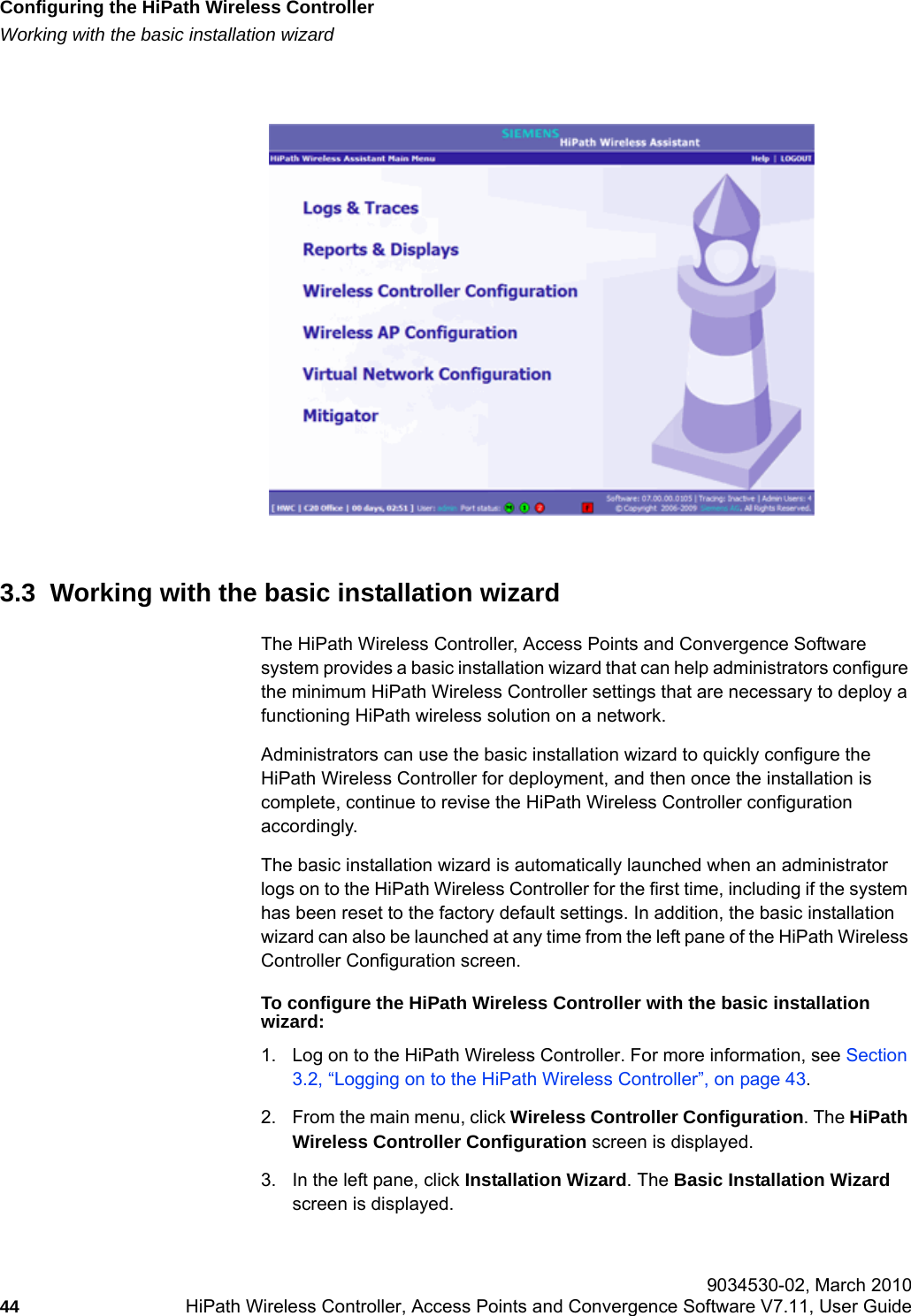 Configuring the HiPath Wireless Controllerhwc_startup.fmWorking with the basic installation wizard 9034530-02, March 201044 HiPath Wireless Controller, Access Points and Convergence Software V7.11, User Guide         3.3  Working with the basic installation wizardThe HiPath Wireless Controller, Access Points and Convergence Software system provides a basic installation wizard that can help administrators configure the minimum HiPath Wireless Controller settings that are necessary to deploy a functioning HiPath wireless solution on a network.Administrators can use the basic installation wizard to quickly configure the HiPath Wireless Controller for deployment, and then once the installation is complete, continue to revise the HiPath Wireless Controller configuration accordingly.The basic installation wizard is automatically launched when an administrator logs on to the HiPath Wireless Controller for the first time, including if the system has been reset to the factory default settings. In addition, the basic installation wizard can also be launched at any time from the left pane of the HiPath Wireless Controller Configuration screen. To configure the HiPath Wireless Controller with the basic installation wizard:1. Log on to the HiPath Wireless Controller. For more information, see Section 3.2, &ldquo;Logging on to the HiPath Wireless Controller&rdquo;, on page 43.2. From the main menu, click Wireless Controller Configuration. The HiPath Wireless Controller Configuration screen is displayed. 3. In the left pane, click Installation Wizard. The Basic Installation Wizard screen is displayed.