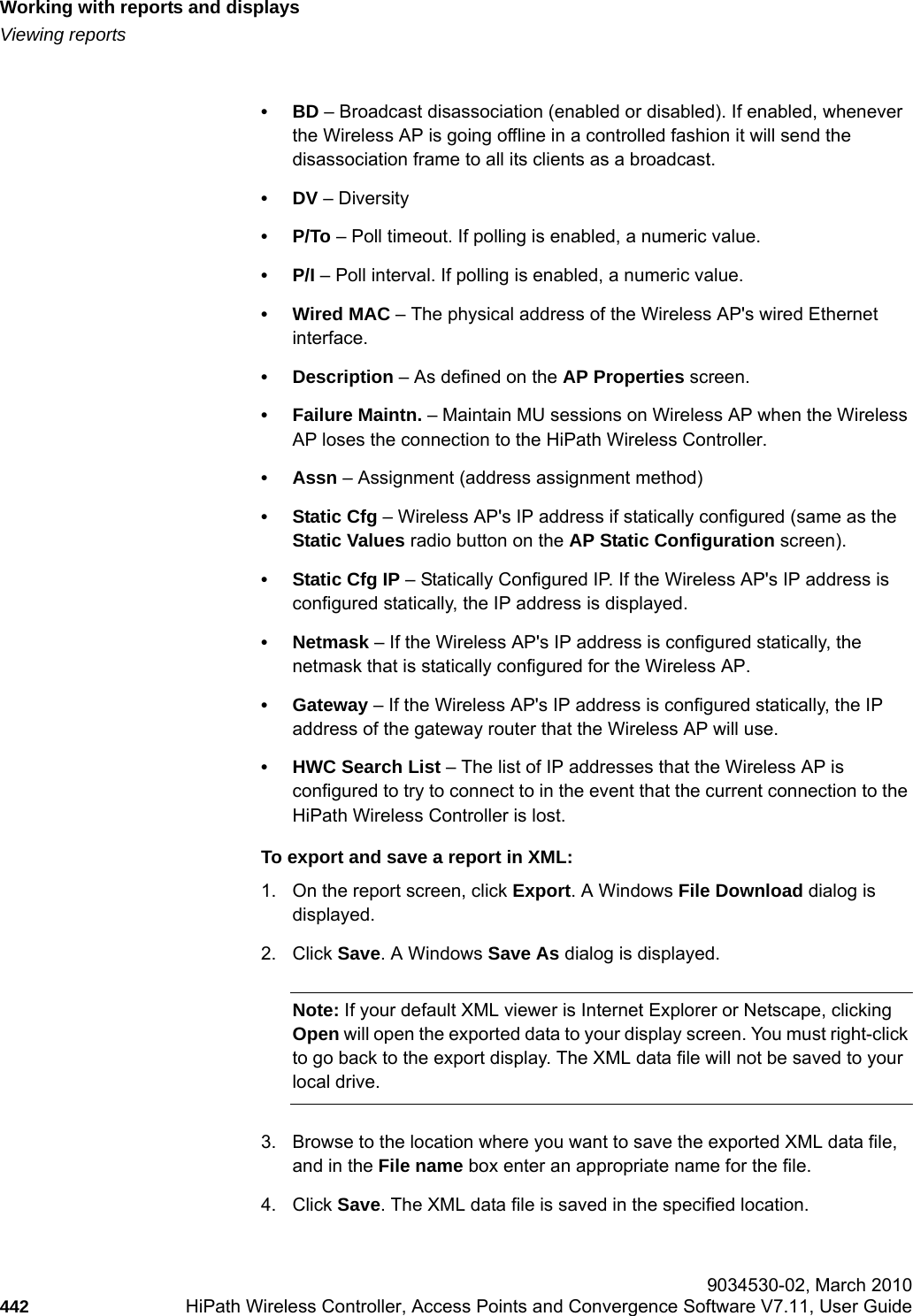 Working with reports and displayshwc_reports.fmViewing reports 9034530-02, March 2010442 HiPath Wireless Controller, Access Points and Convergence Software V7.11, User Guide        &bull;BD &ndash; Broadcast disassociation (enabled or disabled). If enabled, whenever the Wireless AP is going offline in a controlled fashion it will send the disassociation frame to all its clients as a broadcast.&bull;DV &ndash; Diversity &bull;P/To &ndash; Poll timeout. If polling is enabled, a numeric value.&bull;P/I &ndash; Poll interval. If polling is enabled, a numeric value.&bull;Wired MAC &ndash; The physical address of the Wireless AP's wired Ethernet interface.&bull; Description &ndash; As defined on the AP Properties screen.&bull;Failure Maintn. &ndash; Maintain MU sessions on Wireless AP when the Wireless AP loses the connection to the HiPath Wireless Controller.&bull;Assn &ndash; Assignment (address assignment method) &bull;Static Cfg &ndash; Wireless AP's IP address if statically configured (same as the Static Values radio button on the AP Static Configuration screen).&bull;Static Cfg IP &ndash; Statically Configured IP. If the Wireless AP's IP address is configured statically, the IP address is displayed.&bull;Netmask &ndash; If the Wireless AP's IP address is configured statically, the netmask that is statically configured for the Wireless AP. &bull; Gateway &ndash; If the Wireless AP's IP address is configured statically, the IP address of the gateway router that the Wireless AP will use.&bull; HWC Search List &ndash; The list of IP addresses that the Wireless AP is configured to try to connect to in the event that the current connection to the HiPath Wireless Controller is lost.To export and save a report in XML:1. On the report screen, click Export. A Windows File Download dialog is displayed.2. Click Save. A Windows Save As dialog is displayed.Note: If your default XML viewer is Internet Explorer or Netscape, clicking Open will open the exported data to your display screen. You must right-click to go back to the export display. The XML data file will not be saved to your local drive.3. Browse to the location where you want to save the exported XML data file, and in the File name box enter an appropriate name for the file.4. Click Save. The XML data file is saved in the specified location.