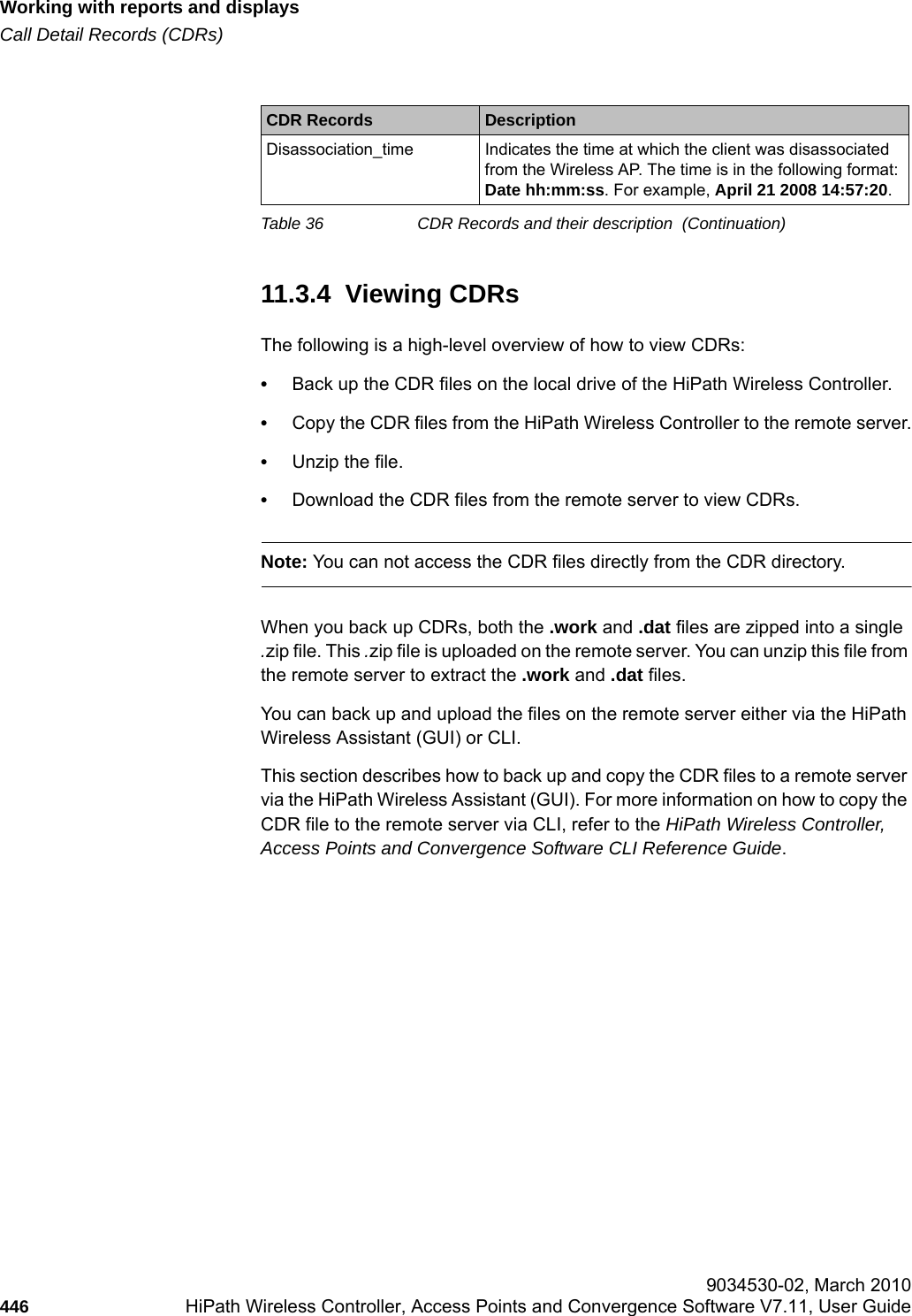 Working with reports and displayshwc_reports.fmCall Detail Records (CDRs) 9034530-02, March 2010446 HiPath Wireless Controller, Access Points and Convergence Software V7.11, User Guide        11.3.4  Viewing CDRsThe following is a high-level overview of how to view CDRs:&bull;Back up the CDR files on the local drive of the HiPath Wireless Controller.&bull;Copy the CDR files from the HiPath Wireless Controller to the remote server.&bull;Unzip the file.&bull;Download the CDR files from the remote server to view CDRs.Note: You can not access the CDR files directly from the CDR directory. When you back up CDRs, both the .work and .dat files are zipped into a single .zip file. This .zip file is uploaded on the remote server. You can unzip this file from the remote server to extract the .work and .dat files.You can back up and upload the files on the remote server either via the HiPath Wireless Assistant (GUI) or CLI.This section describes how to back up and copy the CDR files to a remote server via the HiPath Wireless Assistant (GUI). For more information on how to copy the CDR file to the remote server via CLI, refer to the HiPath Wireless Controller, Access Points and Convergence Software CLI Reference Guide.Disassociation_time Indicates the time at which the client was disassociated from the Wireless AP. The time is in the following format: Date hh:mm:ss. For example, April 21 2008 14:57:20.CDR Records DescriptionTable 36 CDR Records and their description  (Continuation)
