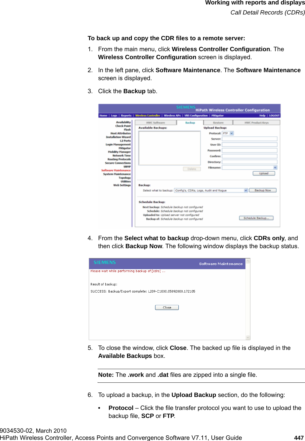 hwc_reports.fmWorking with reports and displaysCall Detail Records (CDRs)9034530-02, March 2010HiPath Wireless Controller, Access Points and Convergence Software V7.11, User Guide 447         To back up and copy the CDR files to a remote server:1. From the main menu, click Wireless Controller Configuration. The Wireless Controller Configuration screen is displayed.2. In the left pane, click Software Maintenance. The Software Maintenance screen is displayed.3. Click the Backup tab. 4. From the Select what to backup drop-down menu, click CDRs only, and then click Backup Now. The following window displays the backup status. 5. To close the window, click Close. The backed up file is displayed in the Available Backups box.Note: The .work and .dat files are zipped into a single file.6. To upload a backup, in the Upload Backup section, do the following:&bull;Protocol &ndash; Click the file transfer protocol you want to use to upload the backup file, SCP or FTP.