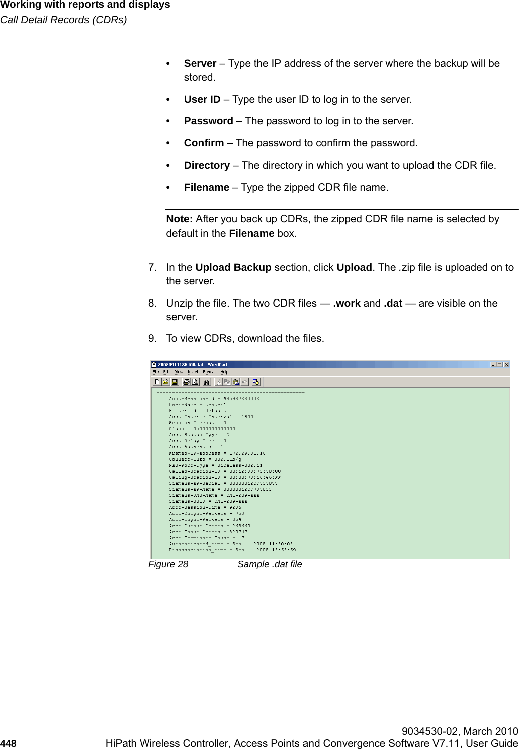 Working with reports and displayshwc_reports.fmCall Detail Records (CDRs) 9034530-02, March 2010448 HiPath Wireless Controller, Access Points and Convergence Software V7.11, User Guide        &bull;Server &ndash; Type the IP address of the server where the backup will be stored.&bull; User ID &ndash; Type the user ID to log in to the server.&bull; Password &ndash; The password to log in to the server.&bull; Confirm &ndash; The password to confirm the password.&bull; Directory &ndash; The directory in which you want to upload the CDR file.&bull; Filename &ndash; Type the zipped CDR file name. Note: After you back up CDRs, the zipped CDR file name is selected by default in the Filename box.7. In the Upload Backup section, click Upload. The .zip file is uploaded on to the server.8. Unzip the file. The two CDR files &mdash; .work and .dat &mdash; are visible on the server.9. To view CDRs, download the files. Figure 28 Sample .dat file