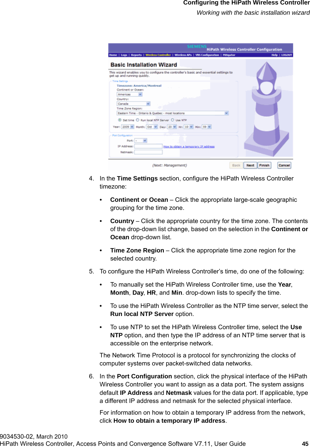 hwc_startup.fmConfiguring the HiPath Wireless ControllerWorking with the basic installation wizard9034530-02, March 2010HiPath Wireless Controller, Access Points and Convergence Software V7.11, User Guide 45         4. In the Time Settings section, configure the HiPath Wireless Controller timezone:&bull; Continent or Ocean &ndash; Click the appropriate large-scale geographic grouping for the time zone.&bull; Country &ndash; Click the appropriate country for the time zone. The contents of the drop-down list change, based on the selection in the Continent or Ocean drop-down list.&bull; Time Zone Region &ndash; Click the appropriate time zone region for the selected country.5. To configure the HiPath Wireless Controller&rsquo;s time, do one of the following:&bull;To manually set the HiPath Wireless Controller time, use the Year, Month, Day, HR, and Min. drop-down lists to specify the time.&bull;To use the HiPath Wireless Controller as the NTP time server, select the Run local NTP Server option.&bull;To use NTP to set the HiPath Wireless Controller time, select the Use NTP option, and then type the IP address of an NTP time server that is accessible on the enterprise network.The Network Time Protocol is a protocol for synchronizing the clocks of computer systems over packet-switched data networks.6. In the Port Configuration section, click the physical interface of the HiPath Wireless Controller you want to assign as a data port. The system assigns default IP Address and Netmask values for the data port. If applicable, type a different IP address and netmask for the selected physical interface.For information on how to obtain a temporary IP address from the network, click How to obtain a temporary IP address. 
