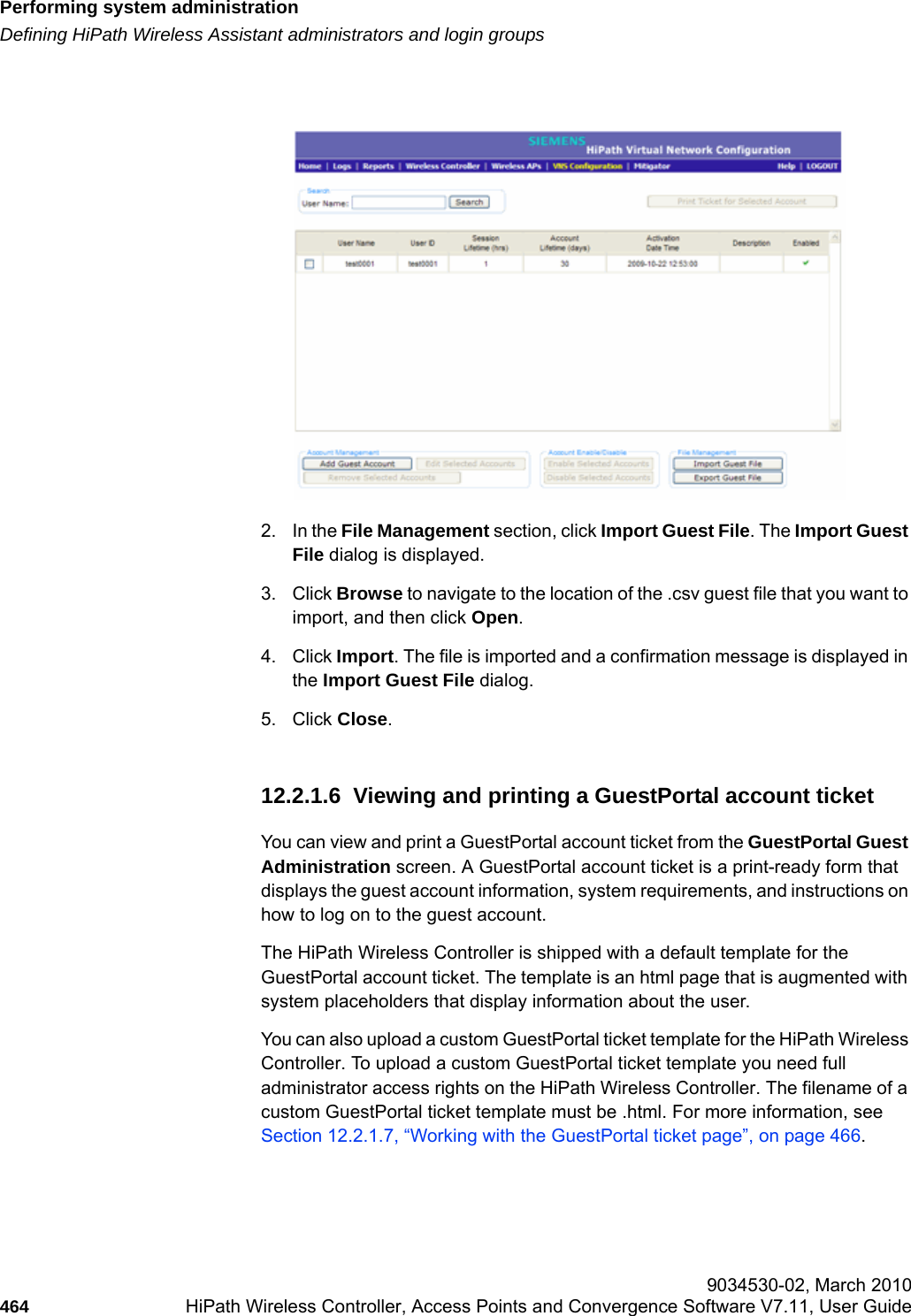 Performing system administrationhwc_ongoing.fmDefining HiPath Wireless Assistant administrators and login groups 9034530-02, March 2010464 HiPath Wireless Controller, Access Points and Convergence Software V7.11, User Guide        2. In the File Management section, click Import Guest File. The Import Guest File dialog is displayed.3. Click Browse to navigate to the location of the .csv guest file that you want to import, and then click Open.4. Click Import. The file is imported and a confirmation message is displayed in the Import Guest File dialog.5. Click Close. 12.2.1.6  Viewing and printing a GuestPortal account ticketYou can view and print a GuestPortal account ticket from the GuestPortal Guest Administration screen. A GuestPortal account ticket is a print-ready form that displays the guest account information, system requirements, and instructions on how to log on to the guest account.The HiPath Wireless Controller is shipped with a default template for the GuestPortal account ticket. The template is an html page that is augmented with system placeholders that display information about the user.You can also upload a custom GuestPortal ticket template for the HiPath Wireless Controller. To upload a custom GuestPortal ticket template you need full administrator access rights on the HiPath Wireless Controller. The filename of a custom GuestPortal ticket template must be .html. For more information, see Section 12.2.1.7, &ldquo;Working with the GuestPortal ticket page&rdquo;, on page 466.