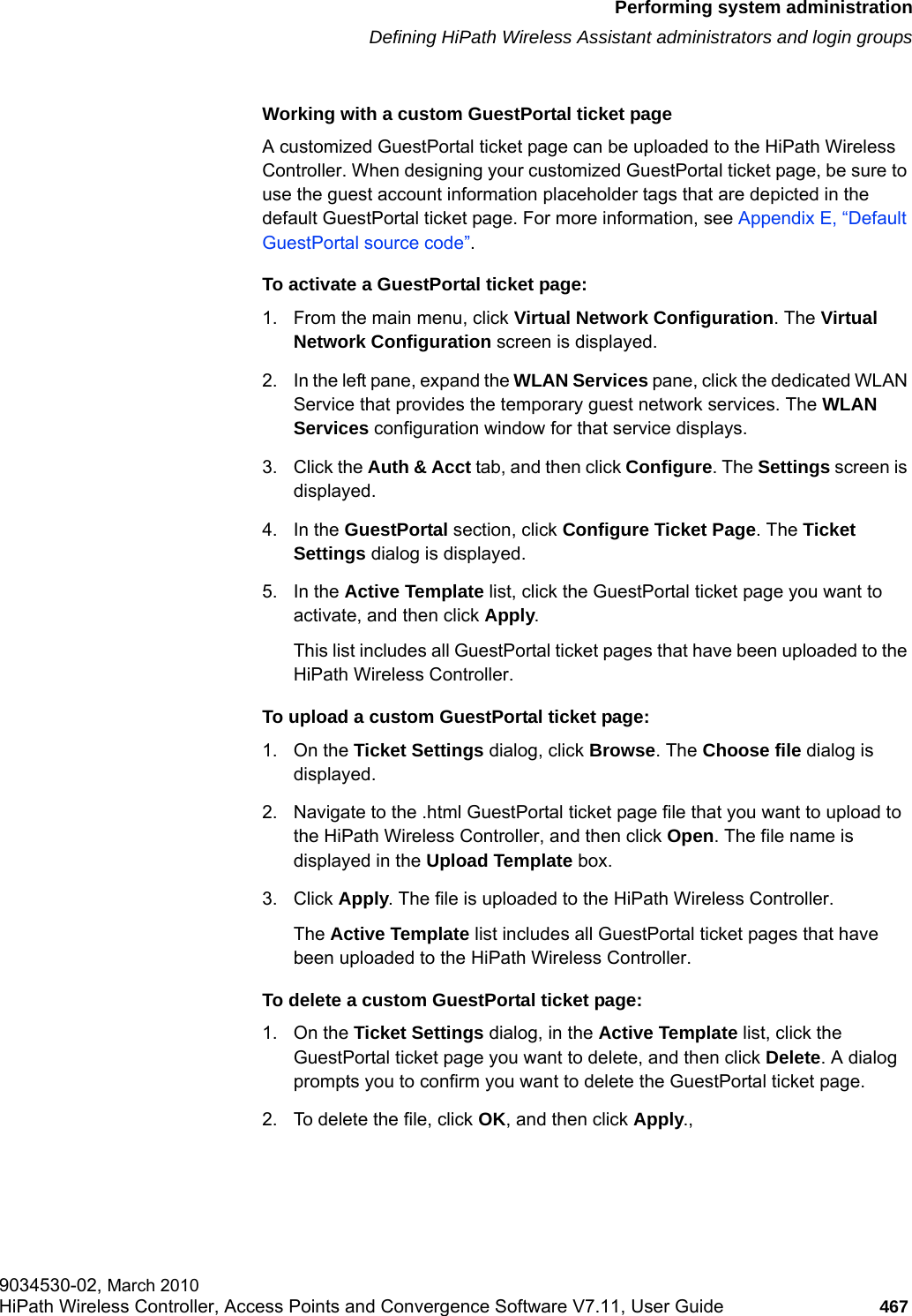 hwc_ongoing.fmPerforming system administrationDefining HiPath Wireless Assistant administrators and login groups9034530-02, March 2010HiPath Wireless Controller, Access Points and Convergence Software V7.11, User Guide 467         Working with a custom GuestPortal ticket pageA customized GuestPortal ticket page can be uploaded to the HiPath Wireless Controller. When designing your customized GuestPortal ticket page, be sure to use the guest account information placeholder tags that are depicted in the default GuestPortal ticket page. For more information, see Appendix E, &ldquo;Default GuestPortal source code&rdquo;.To activate a GuestPortal ticket page:1. From the main menu, click Virtual Network Configuration. The Virtual Network Configuration screen is displayed.2. In the left pane, expand the WLAN Services pane, click the dedicated WLAN Service that provides the temporary guest network services. The WLAN Services configuration window for that service displays.3. Click the Auth &amp; Acct tab, and then click Configure. The Settings screen is displayed.4. In the GuestPortal section, click Configure Ticket Page. The Ticket Settings dialog is displayed.5. In the Active Template list, click the GuestPortal ticket page you want to activate, and then click Apply. This list includes all GuestPortal ticket pages that have been uploaded to the HiPath Wireless Controller. To upload a custom GuestPortal ticket page:1. On the Ticket Settings dialog, click Browse. The Choose file dialog is displayed.2. Navigate to the .html GuestPortal ticket page file that you want to upload to the HiPath Wireless Controller, and then click Open. The file name is displayed in the Upload Template box.3. Click Apply. The file is uploaded to the HiPath Wireless Controller. The Active Template list includes all GuestPortal ticket pages that have been uploaded to the HiPath Wireless Controller.To delete a custom GuestPortal ticket page:1. On the Ticket Settings dialog, in the Active Template list, click the GuestPortal ticket page you want to delete, and then click Delete. A dialog prompts you to confirm you want to delete the GuestPortal ticket page.2. To delete the file, click OK, and then click Apply.,