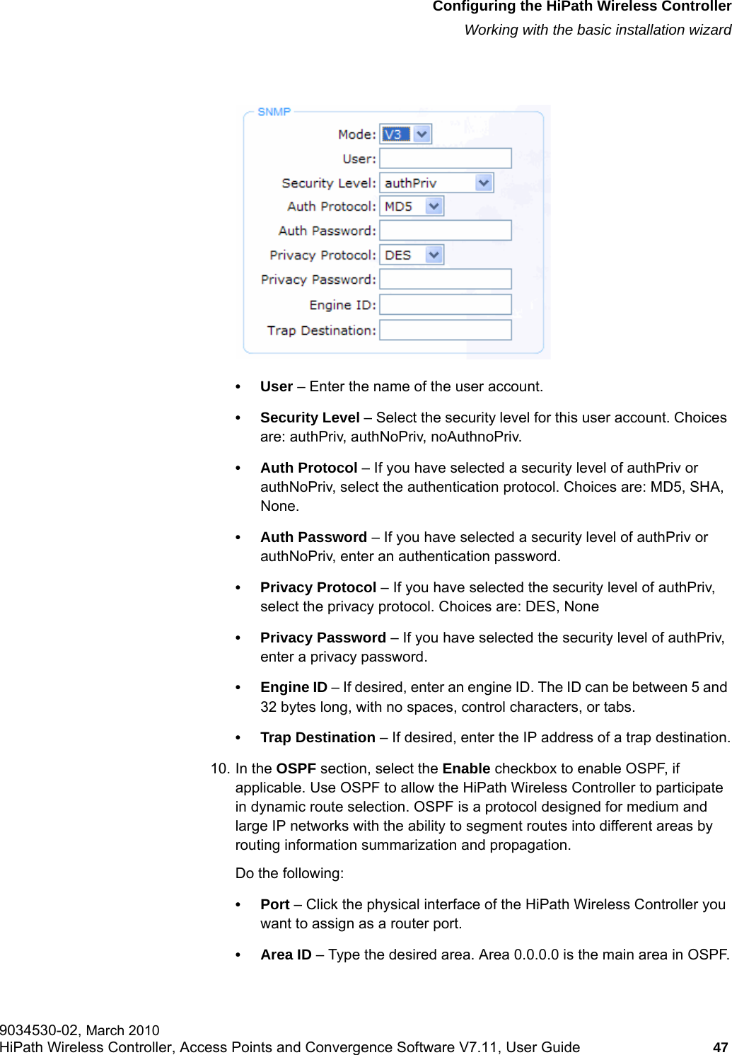 hwc_startup.fmConfiguring the HiPath Wireless ControllerWorking with the basic installation wizard9034530-02, March 2010HiPath Wireless Controller, Access Points and Convergence Software V7.11, User Guide 47         &bull;User &ndash; Enter the name of the user account.&bull; Security Level &ndash; Select the security level for this user account. Choices are: authPriv, authNoPriv, noAuthnoPriv.&bull; Auth Protocol &ndash; If you have selected a security level of authPriv or authNoPriv, select the authentication protocol. Choices are: MD5, SHA, None.&bull; Auth Password &ndash; If you have selected a security level of authPriv or authNoPriv, enter an authentication password.&bull; Privacy Protocol &ndash; If you have selected the security level of authPriv, select the privacy protocol. Choices are: DES, None&bull; Privacy Password &ndash; If you have selected the security level of authPriv, enter a privacy password.&bull;Engine ID &ndash; If desired, enter an engine ID. The ID can be between 5 and 32 bytes long, with no spaces, control characters, or tabs.&bull; Trap Destination &ndash; If desired, enter the IP address of a trap destination.10. In the OSPF section, select the Enable checkbox to enable OSPF, if applicable. Use OSPF to allow the HiPath Wireless Controller to participate in dynamic route selection. OSPF is a protocol designed for medium and large IP networks with the ability to segment routes into different areas by routing information summarization and propagation.Do the following:&bull;Port &ndash; Click the physical interface of the HiPath Wireless Controller you want to assign as a router port.&bull;Area ID &ndash; Type the desired area. Area 0.0.0.0 is the main area in OSPF.
