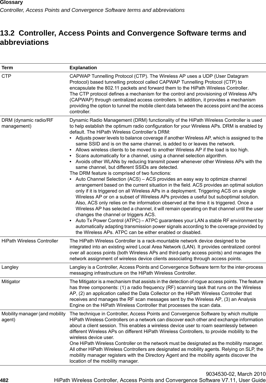 Glossaryhwc_glossary.fmController, Access Points and Convergence Software terms and abbreviations 9034530-02, March 2010482 HiPath Wireless Controller, Access Points and Convergence Software V7.11, User Guide        13.2  Controller, Access Points and Convergence Software terms and abbreviationsTerm ExplanationCTP CAPWAP Tunnelling Protocol (CTP). The Wireless AP uses a UDP (User Datagram Protocol) based tunnelling protocol called CAPWAP Tunnelling Protocol (CTP) to encapsulate the 802.11 packets and forward them to the HiPath Wireless Controller. The CTP protocol defines a mechanism for the control and provisioning of Wireless APs (CAPWAP) through centralized access controllers. In addition, it provides a mechanism providing the option to tunnel the mobile client data between the access point and the access controller. DRM (dynamic radio/RF management)Dynamic Radio Management (DRM) functionality of the HiPath Wireless Controller is used to help establish the optimum radio configuration for your Wireless APs. DRM is enabled by default. The HiPath Wireless Controller&rsquo;s DRM:&bull;Adjusts power levels to balance coverage if another Wireless AP, which is assigned to the same SSID and is on the same channel, is added to or leaves the network.&bull;Allows wireless clients to be moved to another Wireless AP if the load is too high.&bull;Scans automatically for a channel, using a channel selection algorithm.&bull;Avoids other WLANs by reducing transmit power whenever other Wireless APs with the same channel, but different SSIDs are detected.The DRM feature is comprised of two functions:&bull;Auto Channel Selection (ACS) &ndash; ACS provides an easy way to optimize channel arrangement based on the current situation in the field. ACS provides an optimal solution only if it is triggered on all Wireless APs in a deployment. Triggering ACS on a single Wireless AP or on a subset of Wireless APs provides a useful but suboptimal solution. Also, ACS only relies on the information observed at the time it is triggered. Once a Wireless AP has selected a channel, it will remain operating on that channel until the user changes the channel or triggers ACS. &bull;Auto Tx Power Control (ATPC) &ndash; ATPC guarantees your LAN a stable RF environment by automatically adapting transmission power signals according to the coverage provided by the Wireless APs. ATPC can be either enabled or disabled.HiPath Wireless Controller The HiPath Wireless Controller is a rack-mountable network device designed to be integrated into an existing wired Local Area Network (LAN). It provides centralized control over all access points (both Wireless APs and third-party access points) and manages the network assignment of wireless device clients associating through access points. Langley Langley is a Controller, Access Points and Convergence Software term for the inter-process messaging infrastructure on the HiPath Wireless Controller.Mitigator The Mitigator is a mechanism that assists in the detection of rogue access points. The feature has three components: (1) a radio frequency (RF) scanning task that runs on the Wireless AP, (2) an application called the Data Collector on the HiPath Wireless Controller that receives and manages the RF scan messages sent by the Wireless AP, (3) an Analysis Engine on the HiPath Wireless Controller that processes the scan data.Mobility manager (and mobility agent)The technique in Controller, Access Points and Convergence Software by which multiple HiPath Wireless Controllers on a network can discover each other and exchange information about a client session. This enables a wireless device user to roam seamlessly between different Wireless APs on different HiPath Wireless Controllers, to provide mobility to the wireless device user.One HiPath Wireless Controller on the network must be designated as the mobility manager. All other HiPath Wireless Controllers are designated as mobility agents. Relying on SLP, the mobility manager registers with the Directory Agent and the mobility agents discover the location of the mobility manager. 