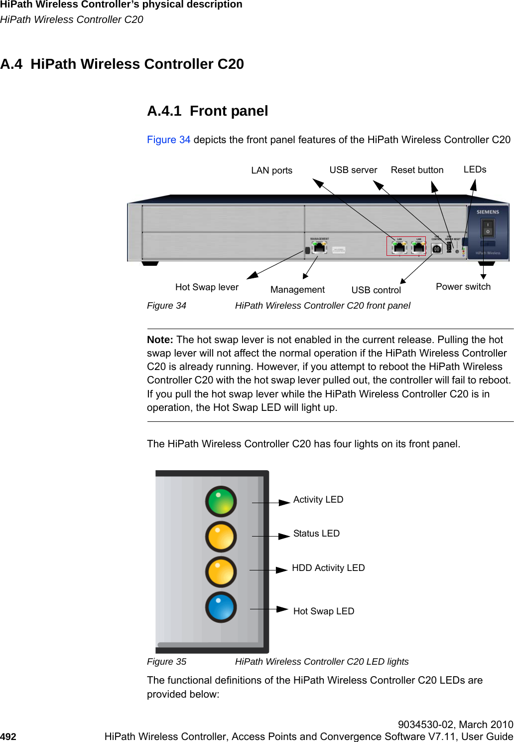 HiPath Wireless Controller&rsquo;s physical descriptionhwc_appendixa.fmHiPath Wireless Controller C20 9034530-02, March 2010492 HiPath Wireless Controller, Access Points and Convergence Software V7.11, User Guide        A.4  HiPath Wireless Controller C20A.4.1  Front panelFigure 34 depicts the front panel features of the HiPath Wireless Controller C20Figure 34 HiPath Wireless Controller C20 front panelNote: The hot swap lever is not enabled in the current release. Pulling the hot swap lever will not affect the normal operation if the HiPath Wireless Controller C20 is already running. However, if you attempt to reboot the HiPath Wireless Controller C20 with the hot swap lever pulled out, the controller will fail to reboot. If you pull the hot swap lever while the HiPath Wireless Controller C20 is in operation, the Hot Swap LED will light up.The HiPath Wireless Controller C20 has four lights on its front panel.Figure 35 HiPath Wireless Controller C20 LED lightsThe functional definitions of the HiPath Wireless Controller C20 LEDs are provided below:LAN portsManagementLEDsUSB serverUSB control Power switchReset buttonHot Swap leverActivity LEDStatus LEDHDD Activity LEDHot Swap LED