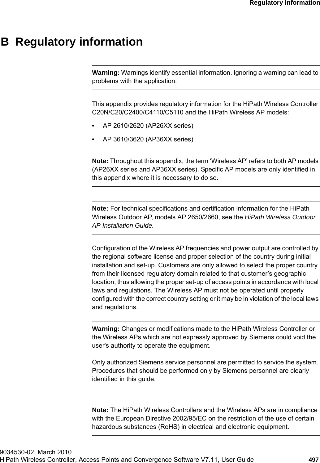 hwc_appendixb.fm9034530-02, March 2010HiPath Wireless Controller, Access Points and Convergence Software V7.11, User Guide 497      Regulatory informationB  Regulatory informationWarning: Warnings identify essential information. Ignoring a warning can lead to problems with the application.This appendix provides regulatory information for the HiPath Wireless Controller C20N/C20/C2400/C4110/C5110 and the HiPath Wireless AP models:&bull;AP 2610/2620 (AP26XX series)&bull;AP 3610/3620 (AP36XX series)Note: Throughout this appendix, the term &lsquo;Wireless AP&rsquo; refers to both AP models (AP26XX series and AP36XX series). Specific AP models are only identified in this appendix where it is necessary to do so. Note: For technical specifications and certification information for the HiPath Wireless Outdoor AP, models AP 2650/2660, see the HiPath Wireless Outdoor AP Installation Guide.Configuration of the Wireless AP frequencies and power output are controlled by the regional software license and proper selection of the country during initial installation and set-up. Customers are only allowed to select the proper country from their licensed regulatory domain related to that customer&rsquo;s geographic location, thus allowing the proper set-up of access points in accordance with local laws and regulations. The Wireless AP must not be operated until properly configured with the correct country setting or it may be in violation of the local laws and regulations.Warning: Changes or modifications made to the HiPath Wireless Controller or the Wireless APs which are not expressly approved by Siemens could void the user's authority to operate the equipment.Only authorized Siemens service personnel are permitted to service the system. Procedures that should be performed only by Siemens personnel are clearly identified in this guide.Note: The HiPath Wireless Controllers and the Wireless APs are in compliance with the European Directive 2002/95/EC on the restriction of the use of certain hazardous substances (RoHS) in electrical and electronic equipment.
