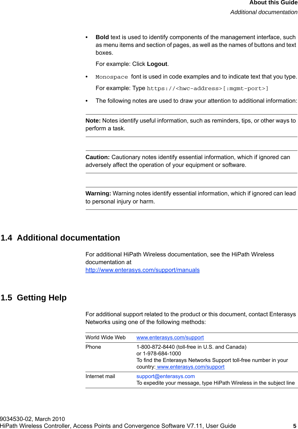 hwc_pref.fmAbout this GuideAdditional documentation9034530-02, March 2010HiPath Wireless Controller, Access Points and Convergence Software V7.11, User Guide 5         &bull;Bold text is used to identify components of the management interface, such as menu items and section of pages, as well as the names of buttons and text boxes.For example: Click Logout.&bull;Monospace font is used in code examples and to indicate text that you type.For example: Type https://<hwc-address>[:mgmt-port>]&bull;The following notes are used to draw your attention to additional information:Note: Notes identify useful information, such as reminders, tips, or other ways to perform a task.Caution: Cautionary notes identify essential information, which if ignored can adversely affect the operation of your equipment or software.Warning: Warning notes identify essential information, which if ignored can lead to personal injury or harm.1.4  Additional documentationFor additional HiPath Wireless documentation, see the HiPath Wireless documentation athttp://www.enterasys.com/support/manuals1.5  Getting HelpFor additional support related to the product or this document, contact Enterasys Networks using one of the following methods:World Wide Web www.enterasys.com/supportPhone 1-800-872-8440 (toll-free in U.S. and Canada) or 1-978-684-1000To find the Enterasys Networks Support toll-free number in your country: www.enterasys.com/supportInternet mail support@enterasys.comTo expedite your message, type HiPath Wireless in the subject line