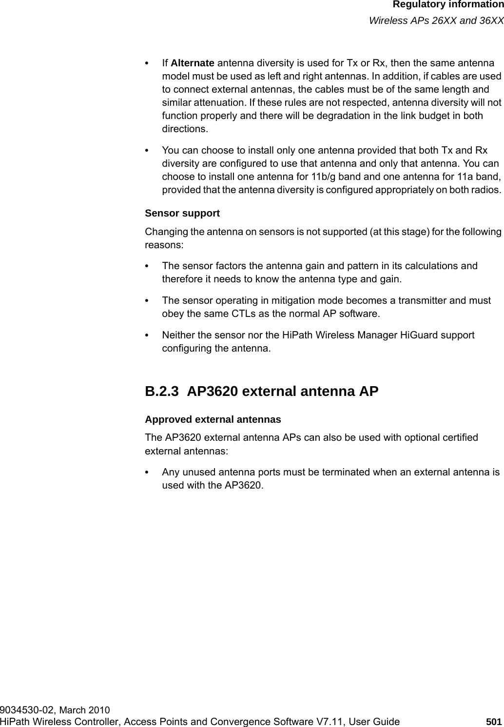 hwc_appendixb.fmRegulatory informationWireless APs 26XX and 36XX9034530-02, March 2010HiPath Wireless Controller, Access Points and Convergence Software V7.11, User Guide 501         &bull;If Alternate antenna diversity is used for Tx or Rx, then the same antenna model must be used as left and right antennas. In addition, if cables are used to connect external antennas, the cables must be of the same length and similar attenuation. If these rules are not respected, antenna diversity will not function properly and there will be degradation in the link budget in both directions. &bull;You can choose to install only one antenna provided that both Tx and Rx diversity are configured to use that antenna and only that antenna. You can choose to install one antenna for 11b/g band and one antenna for 11a band, provided that the antenna diversity is configured appropriately on both radios. Sensor supportChanging the antenna on sensors is not supported (at this stage) for the following reasons:&bull;The sensor factors the antenna gain and pattern in its calculations and therefore it needs to know the antenna type and gain.&bull;The sensor operating in mitigation mode becomes a transmitter and must obey the same CTLs as the normal AP software.&bull;Neither the sensor nor the HiPath Wireless Manager HiGuard support configuring the antenna.B.2.3  AP3620 external antenna APApproved external antennasThe AP3620 external antenna APs can also be used with optional certified external antennas:&bull;Any unused antenna ports must be terminated when an external antenna is used with the AP3620.