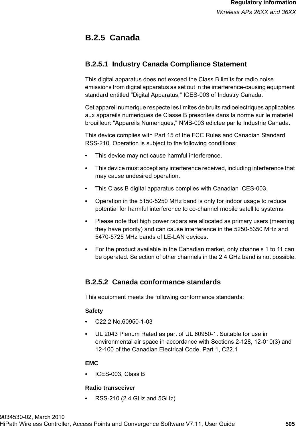 hwc_appendixb.fmRegulatory informationWireless APs 26XX and 36XX9034530-02, March 2010HiPath Wireless Controller, Access Points and Convergence Software V7.11, User Guide 505         B.2.5  CanadaB.2.5.1  Industry Canada Compliance StatementThis digital apparatus does not exceed the Class B limits for radio noise emissions from digital apparatus as set out in the interference-causing equipment standard entitled "Digital Apparatus," ICES-003 of Industry Canada.Cet appareil numerique respecte les limites de bruits radioelectriques applicables aux appareils numeriques de Classe B prescrites dans la norme sur le materiel brouilleur: "Appareils Numeriques," NMB-003 edictee par le Industrie Canada.This device complies with Part 15 of the FCC Rules and Canadian Standard RSS-210. Operation is subject to the following conditions: &bull;This device may not cause harmful interference.&bull;This device must accept any interference received, including interference that may cause undesired operation. &bull;This Class B digital apparatus complies with Canadian ICES-003.&bull;Operation in the 5150-5250 MHz band is only for indoor usage to reduce potential for harmful interference to co-channel mobile satellite systems.&bull;Please note that high power radars are allocated as primary users (meaning they have priority) and can cause interference in the 5250-5350 MHz and 5470-5725 MHz bands of LE-LAN devices.&bull;For the product available in the Canadian market, only channels 1 to 11 can be operated. Selection of other channels in the 2.4 GHz band is not possible.B.2.5.2  Canada conformance standardsThis equipment meets the following conformance standards:Safety &bull;C22.2 No.60950-1-03&bull;UL 2043 Plenum Rated as part of UL 60950-1. Suitable for use in environmental air space in accordance with Sections 2-128, 12-010(3) and 12-100 of the Canadian Electrical Code, Part 1, C22.1EMC &bull;ICES-003, Class BRadio transceiver&bull;RSS-210 (2.4 GHz and 5GHz)