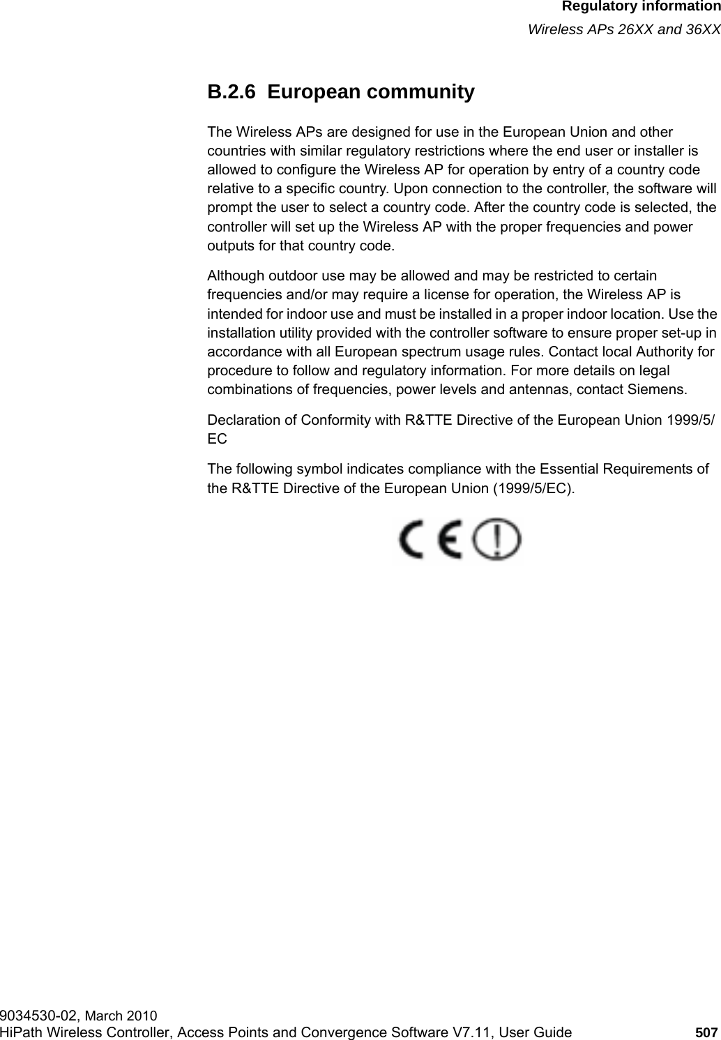 hwc_appendixb.fmRegulatory informationWireless APs 26XX and 36XX9034530-02, March 2010HiPath Wireless Controller, Access Points and Convergence Software V7.11, User Guide 507         B.2.6  European communityThe Wireless APs are designed for use in the European Union and other countries with similar regulatory restrictions where the end user or installer is allowed to configure the Wireless AP for operation by entry of a country code relative to a specific country. Upon connection to the controller, the software will prompt the user to select a country code. After the country code is selected, the controller will set up the Wireless AP with the proper frequencies and power outputs for that country code.Although outdoor use may be allowed and may be restricted to certain frequencies and/or may require a license for operation, the Wireless AP is intended for indoor use and must be installed in a proper indoor location. Use the installation utility provided with the controller software to ensure proper set-up in accordance with all European spectrum usage rules. Contact local Authority for procedure to follow and regulatory information. For more details on legal combinations of frequencies, power levels and antennas, contact Siemens.Declaration of Conformity with R&amp;TTE Directive of the European Union 1999/5/ECThe following symbol indicates compliance with the Essential Requirements of the R&amp;TTE Directive of the European Union (1999/5/EC). 