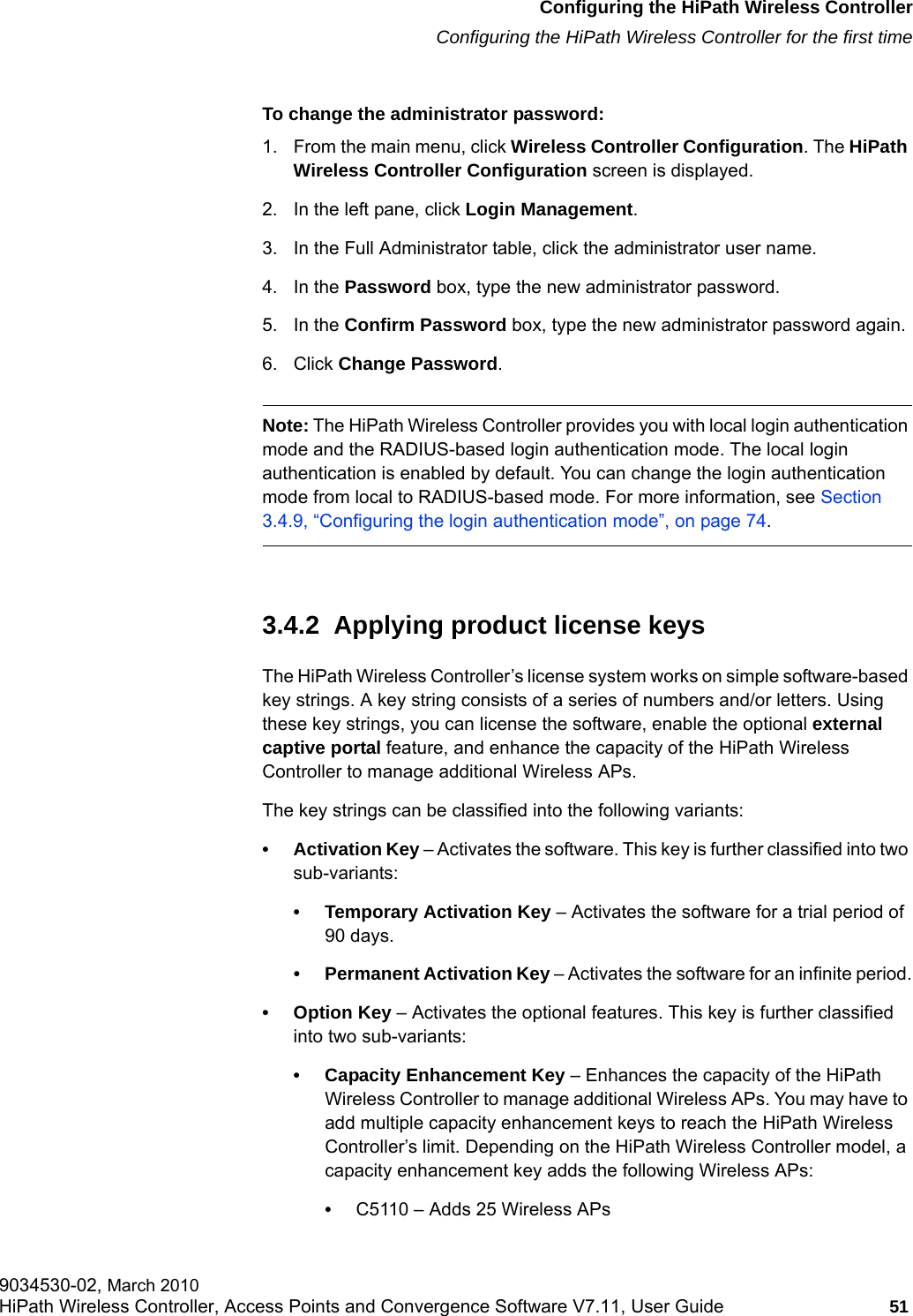 hwc_startup.fmConfiguring the HiPath Wireless ControllerConfiguring the HiPath Wireless Controller for the first time9034530-02, March 2010HiPath Wireless Controller, Access Points and Convergence Software V7.11, User Guide 51         To change the administrator password:1. From the main menu, click Wireless Controller Configuration. The HiPath Wireless Controller Configuration screen is displayed.2. In the left pane, click Login Management. 3. In the Full Administrator table, click the administrator user name.4. In the Password box, type the new administrator password.5. In the Confirm Password box, type the new administrator password again.6. Click Change Password.Note: The HiPath Wireless Controller provides you with local login authentication mode and the RADIUS-based login authentication mode. The local login authentication is enabled by default. You can change the login authentication mode from local to RADIUS-based mode. For more information, see Section 3.4.9, &ldquo;Configuring the login authentication mode&rdquo;, on page 74.3.4.2  Applying product license keysThe HiPath Wireless Controller&rsquo;s license system works on simple software-based key strings. A key string consists of a series of numbers and/or letters. Using these key strings, you can license the software, enable the optional external captive portal feature, and enhance the capacity of the HiPath Wireless Controller to manage additional Wireless APs. The key strings can be classified into the following variants:&bull; Activation Key &ndash; Activates the software. This key is further classified into two sub-variants:&bull; Temporary Activation Key &ndash; Activates the software for a trial period of 90 days.&bull; Permanent Activation Key &ndash; Activates the software for an infinite period.&bull; Option Key &ndash; Activates the optional features. This key is further classified into two sub-variants:&bull; Capacity Enhancement Key &ndash; Enhances the capacity of the HiPath Wireless Controller to manage additional Wireless APs. You may have to add multiple capacity enhancement keys to reach the HiPath Wireless Controller&rsquo;s limit. Depending on the HiPath Wireless Controller model, a capacity enhancement key adds the following Wireless APs:&bull;C5110 &ndash; Adds 25 Wireless APs