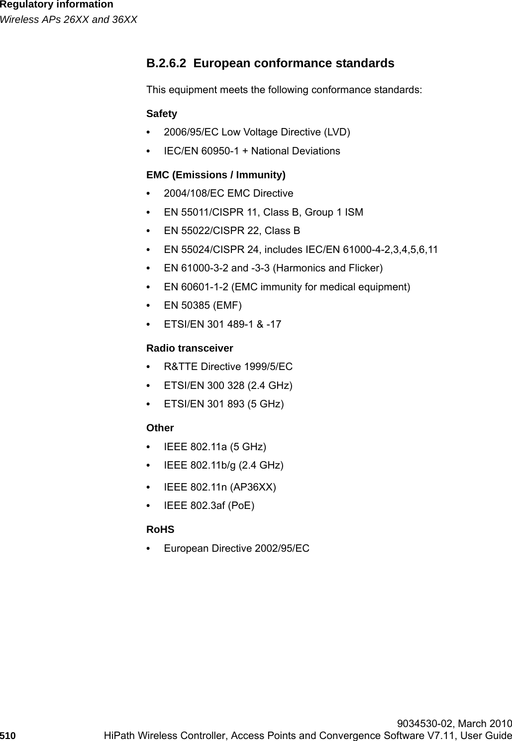 Regulatory informationhwc_appendixb.fmWireless APs 26XX and 36XX 9034530-02, March 2010510 HiPath Wireless Controller, Access Points and Convergence Software V7.11, User Guide        B.2.6.2  European conformance standardsThis equipment meets the following conformance standards:Safety &bull;2006/95/EC Low Voltage Directive (LVD)&bull;IEC/EN 60950-1 + National DeviationsEMC (Emissions / Immunity)&bull;2004/108/EC EMC Directive&bull;EN 55011/CISPR 11, Class B, Group 1 ISM&bull;EN 55022/CISPR 22, Class B&bull;EN 55024/CISPR 24, includes IEC/EN 61000-4-2,3,4,5,6,11&bull;EN 61000-3-2 and -3-3 (Harmonics and Flicker)&bull;EN 60601-1-2 (EMC immunity for medical equipment)&bull;EN 50385 (EMF)&bull;ETSI/EN 301 489-1 &amp; -17 Radio transceiver &bull;R&amp;TTE Directive 1999/5/EC&bull;ETSI/EN 300 328 (2.4 GHz)&bull;ETSI/EN 301 893 (5 GHz)Other&bull;IEEE 802.11a (5 GHz)&bull;IEEE 802.11b/g (2.4 GHz)&bull;IEEE 802.11n (AP36XX)&bull;IEEE 802.3af (PoE)RoHS&bull;European Directive 2002/95/EC