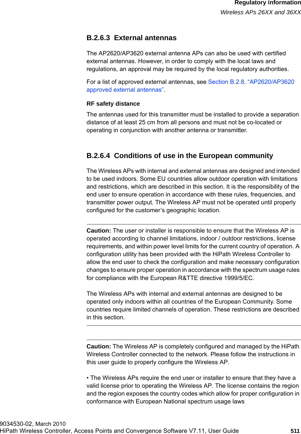 hwc_appendixb.fmRegulatory informationWireless APs 26XX and 36XX9034530-02, March 2010HiPath Wireless Controller, Access Points and Convergence Software V7.11, User Guide 511         B.2.6.3  External antennasThe AP2620/AP3620 external antenna APs can also be used with certified external antennas. However, in order to comply with the local laws and regulations, an approval may be required by the local regulatory authorities.For a list of approved external antennas, see Section B.2.8, &ldquo;AP2620/AP3620 approved external antennas&rdquo;.RF safety distanceThe antennas used for this transmitter must be installed to provide a separation distance of at least 25 cm from all persons and must not be co-located or operating in conjunction with another antenna or transmitter.B.2.6.4  Conditions of use in the European communityThe Wireless APs with internal and external antennas are designed and intended to be used indoors. Some EU countries allow outdoor operation with limitations and restrictions, which are described in this section. It is the responsibility of the end user to ensure operation in accordance with these rules, frequencies, and transmitter power output. The Wireless AP must not be operated until properly configured for the customer&rsquo;s geographic location.Caution: The user or installer is responsible to ensure that the Wireless AP is operated according to channel limitations, indoor / outdoor restrictions, license requirements, and within power level limits for the current country of operation. A configuration utility has been provided with the HiPath Wireless Controller to allow the end user to check the configuration and make necessary configuration changes to ensure proper operation in accordance with the spectrum usage rules for compliance with the European R&amp;TTE directive 1999/5/EC.The Wireless APs with internal and external antennas are designed to be operated only indoors within all countries of the European Community. Some countries require limited channels of operation. These restrictions are described in this section.Caution: The Wireless AP is completely configured and managed by the HiPath Wireless Controller connected to the network. Please follow the instructions in this user guide to properly configure the Wireless AP.&bull; The Wireless APs require the end user or installer to ensure that they have a valid license prior to operating the Wireless AP. The license contains the region and the region exposes the country codes which allow for proper configuration in conformance with European National spectrum usage laws