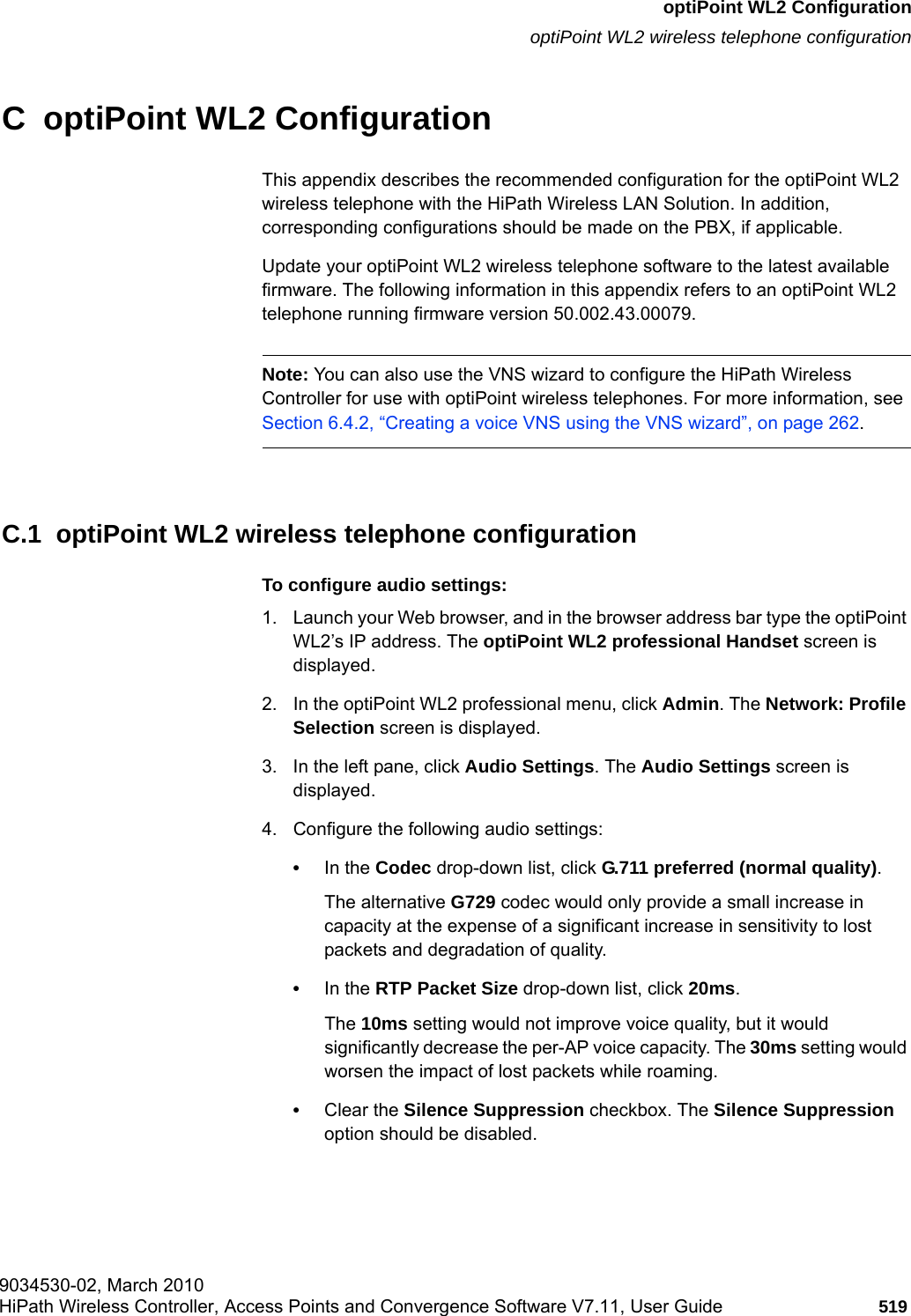hwc_appendixc.fm9034530-02, March 2010HiPath Wireless Controller, Access Points and Convergence Software V7.11, User Guide 519      optiPoint WL2 ConfigurationoptiPoint WL2 wireless telephone configurationC  optiPoint WL2 ConfigurationThis appendix describes the recommended configuration for the optiPoint WL2 wireless telephone with the HiPath Wireless LAN Solution. In addition, corresponding configurations should be made on the PBX, if applicable.Update your optiPoint WL2 wireless telephone software to the latest available firmware. The following information in this appendix refers to an optiPoint WL2 telephone running firmware version 50.002.43.00079.Note: You can also use the VNS wizard to configure the HiPath Wireless Controller for use with optiPoint wireless telephones. For more information, see Section 6.4.2, &ldquo;Creating a voice VNS using the VNS wizard&rdquo;, on page 262.C.1  optiPoint WL2 wireless telephone configurationTo configure audio settings:1. Launch your Web browser, and in the browser address bar type the optiPoint WL2&rsquo;s IP address. The optiPoint WL2 professional Handset screen is displayed.2. In the optiPoint WL2 professional menu, click Admin. The Network: Profile Selection screen is displayed.3. In the left pane, click Audio Settings. The Audio Settings screen is displayed.4. Configure the following audio settings:&bull;In the Codec drop-down list, click G.711 preferred (normal quality). The alternative G729 codec would only provide a small increase in capacity at the expense of a significant increase in sensitivity to lost packets and degradation of quality.&bull;In the RTP Packet Size drop-down list, click 20ms. The 10ms setting would not improve voice quality, but it would significantly decrease the per-AP voice capacity. The 30ms setting would worsen the impact of lost packets while roaming. &bull;Clear the Silence Suppression checkbox. The Silence Suppression option should be disabled. 