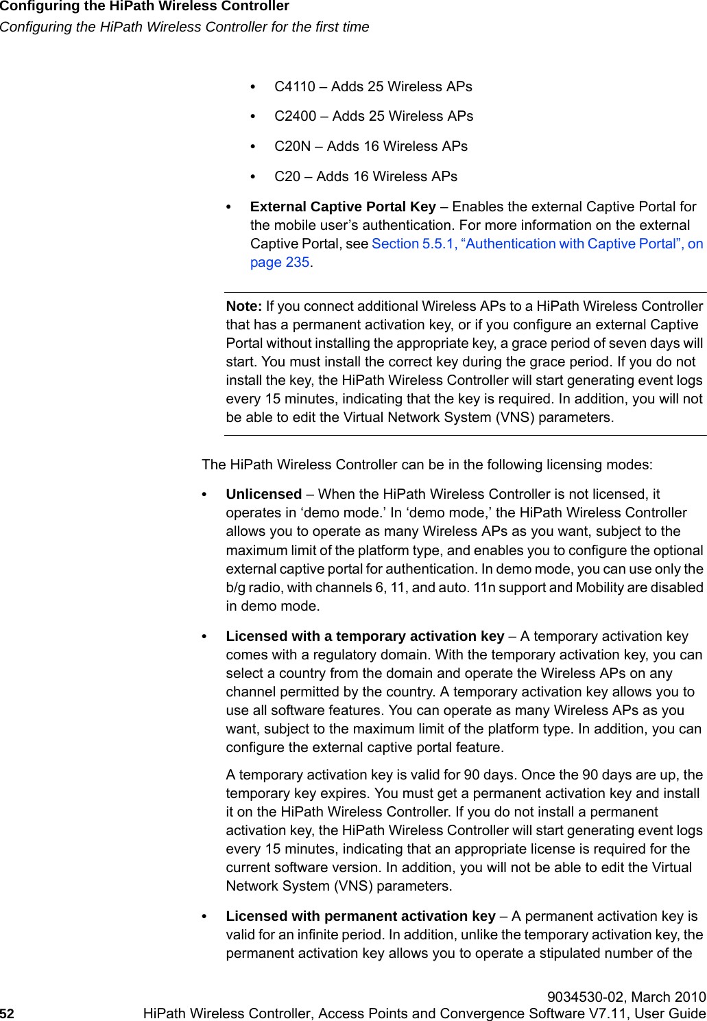 Configuring the HiPath Wireless Controllerhwc_startup.fmConfiguring the HiPath Wireless Controller for the first time 9034530-02, March 201052 HiPath Wireless Controller, Access Points and Convergence Software V7.11, User Guide        &bull;C4110 &ndash; Adds 25 Wireless APs&bull;C2400 &ndash; Adds 25 Wireless APs&bull;C20N &ndash; Adds 16 Wireless APs&bull;C20 &ndash; Adds 16 Wireless APs&bull; External Captive Portal Key &ndash; Enables the external Captive Portal for the mobile user&rsquo;s authentication. For more information on the external Captive Portal, see Section 5.5.1, &ldquo;Authentication with Captive Portal&rdquo;, on page 235.Note: If you connect additional Wireless APs to a HiPath Wireless Controller that has a permanent activation key, or if you configure an external Captive Portal without installing the appropriate key, a grace period of seven days will start. You must install the correct key during the grace period. If you do not install the key, the HiPath Wireless Controller will start generating event logs every 15 minutes, indicating that the key is required. In addition, you will not be able to edit the Virtual Network System (VNS) parameters.The HiPath Wireless Controller can be in the following licensing modes:&bull; Unlicensed &ndash; When the HiPath Wireless Controller is not licensed, it operates in &lsquo;demo mode.&rsquo; In &lsquo;demo mode,&rsquo; the HiPath Wireless Controller allows you to operate as many Wireless APs as you want, subject to the maximum limit of the platform type, and enables you to configure the optional external captive portal for authentication. In demo mode, you can use only the b/g radio, with channels 6, 11, and auto. 11n support and Mobility are disabled in demo mode.&bull; Licensed with a temporary activation key &ndash; A temporary activation key comes with a regulatory domain. With the temporary activation key, you can select a country from the domain and operate the Wireless APs on any channel permitted by the country. A temporary activation key allows you to use all software features. You can operate as many Wireless APs as you want, subject to the maximum limit of the platform type. In addition, you can configure the external captive portal feature. A temporary activation key is valid for 90 days. Once the 90 days are up, the temporary key expires. You must get a permanent activation key and install it on the HiPath Wireless Controller. If you do not install a permanent activation key, the HiPath Wireless Controller will start generating event logs every 15 minutes, indicating that an appropriate license is required for the current software version. In addition, you will not be able to edit the Virtual Network System (VNS) parameters.&bull; Licensed with permanent activation key &ndash; A permanent activation key is valid for an infinite period. In addition, unlike the temporary activation key, the permanent activation key allows you to operate a stipulated number of the 