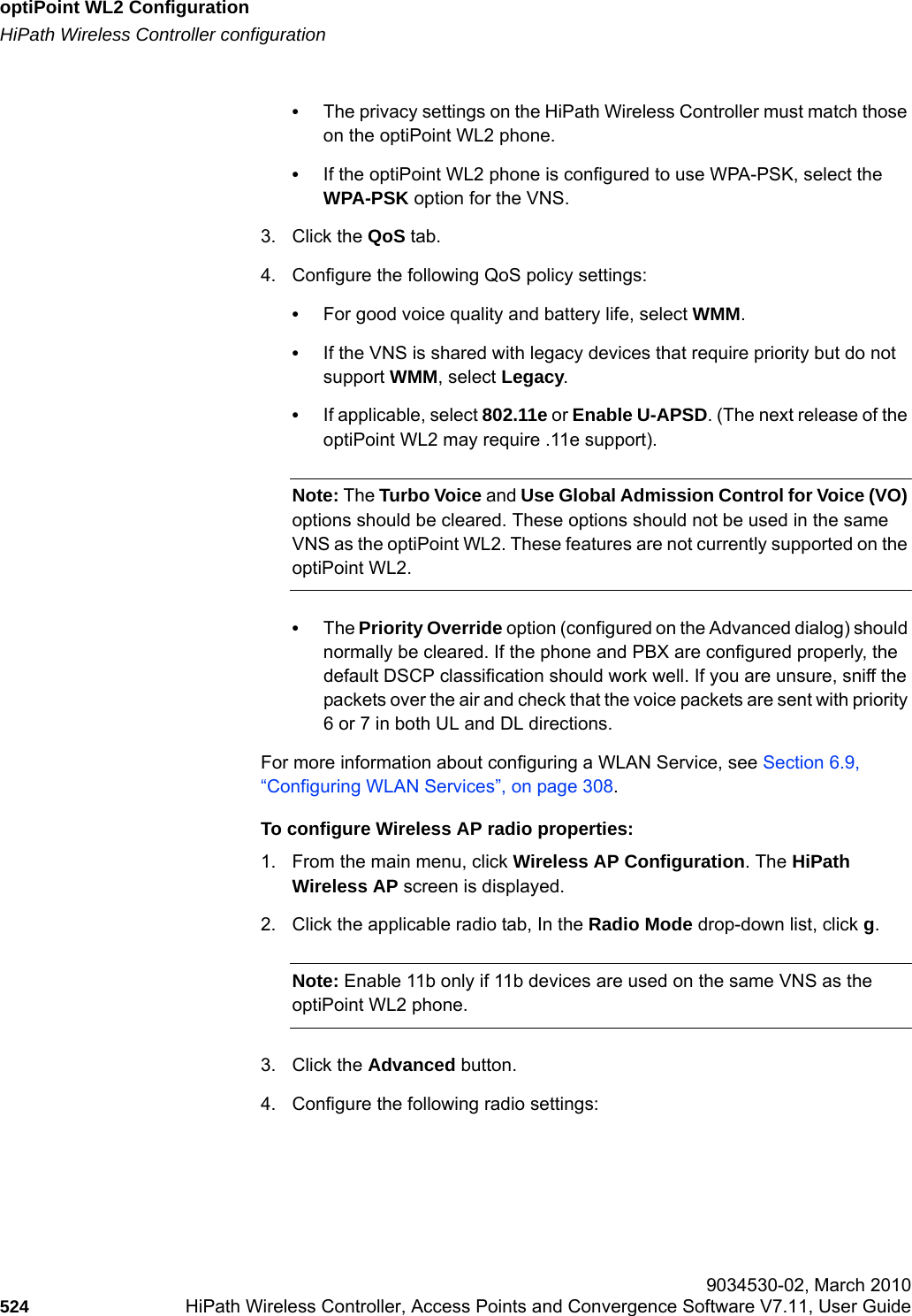 optiPoint WL2 Configurationhwc_appendixc.fmHiPath Wireless Controller configuration 9034530-02, March 2010524 HiPath Wireless Controller, Access Points and Convergence Software V7.11, User Guide        &bull;The privacy settings on the HiPath Wireless Controller must match those on the optiPoint WL2 phone. &bull;If the optiPoint WL2 phone is configured to use WPA-PSK, select the WPA-PSK option for the VNS.3. Click the QoS tab.4. Configure the following QoS policy settings:&bull;For good voice quality and battery life, select WMM. &bull;If the VNS is shared with legacy devices that require priority but do not support WMM, select Legacy.&bull;If applicable, select 802.11e or Enable U-APSD. (The next release of the optiPoint WL2 may require .11e support). Note: The Turbo Voice and Use Global Admission Control for Voice (VO) options should be cleared. These options should not be used in the same VNS as the optiPoint WL2. These features are not currently supported on the optiPoint WL2.&bull;The Priority Override option (configured on the Advanced dialog) should normally be cleared. If the phone and PBX are configured properly, the default DSCP classification should work well. If you are unsure, sniff the packets over the air and check that the voice packets are sent with priority 6 or 7 in both UL and DL directions. For more information about configuring a WLAN Service, see Section 6.9, &ldquo;Configuring WLAN Services&rdquo;, on page 308.To configure Wireless AP radio properties:1. From the main menu, click Wireless AP Configuration. The HiPath Wireless AP screen is displayed.2. Click the applicable radio tab, In the Radio Mode drop-down list, click g. Note: Enable 11b only if 11b devices are used on the same VNS as the optiPoint WL2 phone. 3. Click the Advanced button.4. Configure the following radio settings: