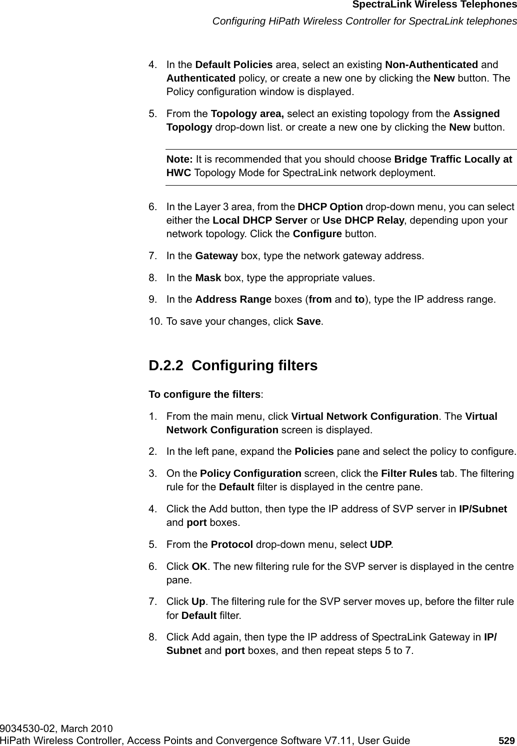 hwc_appendixd.fmSpectraLink Wireless TelephonesConfiguring HiPath Wireless Controller for SpectraLink telephones9034530-02, March 2010HiPath Wireless Controller, Access Points and Convergence Software V7.11, User Guide 529         4. In the Default Policies area, select an existing Non-Authenticated and Authenticated policy, or create a new one by clicking the New button. The Policy configuration window is displayed.5. From the Topology area, select an existing topology from the Assigned Topology drop-down list. or create a new one by clicking the New button.Note: It is recommended that you should choose Bridge Traffic Locally at HWC Topology Mode for SpectraLink network deployment.6. In the Layer 3 area, from the DHCP Option drop-down menu, you can select either the Local DHCP Server or Use DHCP Relay, depending upon your network topology. Click the Configure button.7. In the Gateway box, type the network gateway address.8. In the Mask box, type the appropriate values.9. In the Address Range boxes (from and to), type the IP address range.10. To save your changes, click Save.D.2.2  Configuring filtersTo configure the filters:1. From the main menu, click Virtual Network Configuration. The Virtual Network Configuration screen is displayed.2. In the left pane, expand the Policies pane and select the policy to configure.3. On the Policy Configuration screen, click the Filter Rules tab. The filtering rule for the Default filter is displayed in the centre pane.4. Click the Add button, then type the IP address of SVP server in IP/Subnet and port boxes.5. From the Protocol drop-down menu, select UDP. 6. Click OK. The new filtering rule for the SVP server is displayed in the centre pane.7. Click Up. The filtering rule for the SVP server moves up, before the filter rule for Default filter.8. Click Add again, then type the IP address of SpectraLink Gateway in IP/Subnet and port boxes, and then repeat steps 5 to 7.