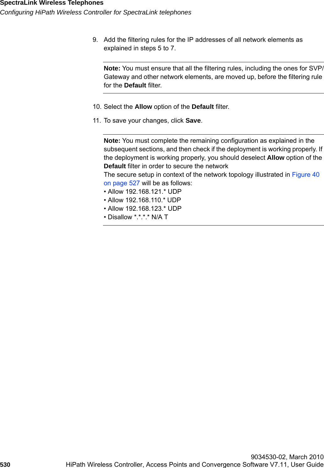 SpectraLink Wireless Telephoneshwc_appendixd.fmConfiguring HiPath Wireless Controller for SpectraLink telephones 9034530-02, March 2010530 HiPath Wireless Controller, Access Points and Convergence Software V7.11, User Guide        9. Add the filtering rules for the IP addresses of all network elements as explained in steps 5 to 7.Note: You must ensure that all the filtering rules, including the ones for SVP/Gateway and other network elements, are moved up, before the filtering rule for the Default filter.10. Select the Allow option of the Default filter.11. To save your changes, click Save.Note: You must complete the remaining configuration as explained in the subsequent sections, and then check if the deployment is working properly. If the deployment is working properly, you should deselect Allow option of the Default filter in order to secure the networkThe secure setup in context of the network topology illustrated in Figure 40 on page 527 will be as follows:&bull; Allow 192.168.121.* UDP&bull; Allow 192.168.110.* UDP&bull; Allow 192.168.123.* UDP&bull; Disallow *.*.*.* N/A T