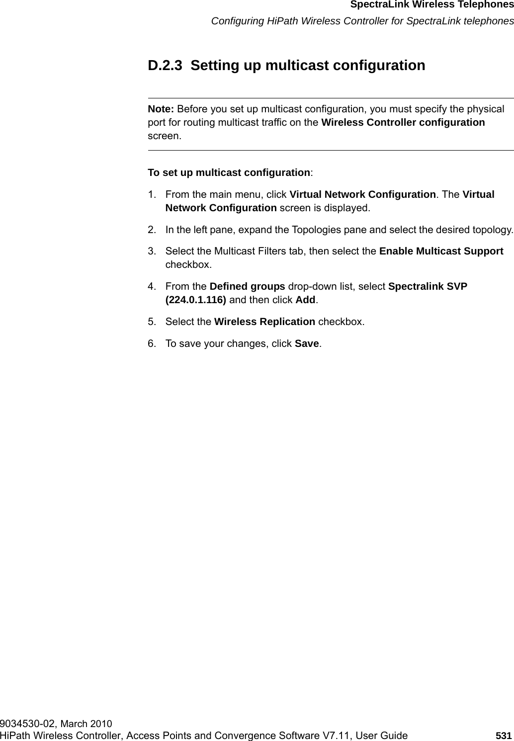 hwc_appendixd.fmSpectraLink Wireless TelephonesConfiguring HiPath Wireless Controller for SpectraLink telephones9034530-02, March 2010HiPath Wireless Controller, Access Points and Convergence Software V7.11, User Guide 531         D.2.3  Setting up multicast configurationNote: Before you set up multicast configuration, you must specify the physical port for routing multicast traffic on the Wireless Controller configuration screen.To set up multicast configuration:1. From the main menu, click Virtual Network Configuration. The Virtual Network Configuration screen is displayed.2. In the left pane, expand the Topologies pane and select the desired topology.3. Select the Multicast Filters tab, then select the Enable Multicast Support checkbox.4. From the Defined groups drop-down list, select Spectralink SVP (224.0.1.116) and then click Add.5. Select the Wireless Replication checkbox.6. To save your changes, click Save.