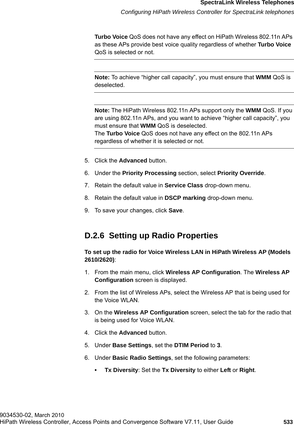 hwc_appendixd.fmSpectraLink Wireless TelephonesConfiguring HiPath Wireless Controller for SpectraLink telephones9034530-02, March 2010HiPath Wireless Controller, Access Points and Convergence Software V7.11, User Guide 533         Turbo Voice QoS does not have any effect on HiPath Wireless 802.11n APs as these APs provide best voice quality regardless of whether Turbo Voice QoS is selected or not.Note: To achieve &ldquo;higher call capacity&rdquo;, you must ensure that WMM QoS is deselected.Note: The HiPath Wireless 802.11n APs support only the WMM QoS. If you are using 802.11n APs, and you want to achieve &ldquo;higher call capacity&rdquo;, you must ensure that WMM QoS is deselected.The Turbo Voice QoS does not have any effect on the 802.11n APs regardless of whether it is selected or not.5. Click the Advanced button.6. Under the Priority Processing section, select Priority Override.7. Retain the default value in Service Class drop-down menu. 8. Retain the default value in DSCP marking drop-down menu.9. To save your changes, click Save.D.2.6  Setting up Radio PropertiesTo set up the radio for Voice Wireless LAN in HiPath Wireless AP (Models 2610/2620):1. From the main menu, click Wireless AP Configuration. The Wireless AP Configuration screen is displayed.2. From the list of Wireless APs, select the Wireless AP that is being used for the Voice WLAN.3. On the Wireless AP Configuration screen, select the tab for the radio that is being used for Voice WLAN.4. Click the Advanced button. 5. Under Base Settings, set the DTIM Period to 3.6. Under Basic Radio Settings, set the following parameters:&bull; Tx Diversity: Set the Tx Diversity to either Left or Right.