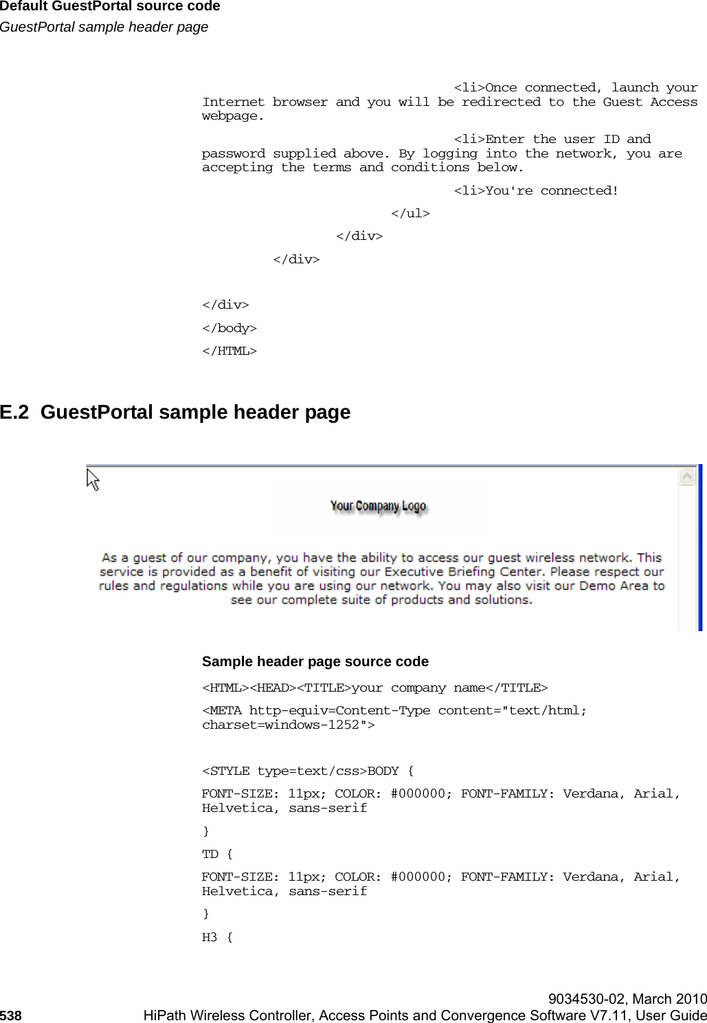 Default GuestPortal source codehwc_appendixe.fmGuestPortal sample header page 9034530-02, March 2010538 HiPath Wireless Controller, Access Points and Convergence Software V7.11, User Guide                                        <li>Once connected, launch your Internet browser and you will be redirected to the Guest Access webpage.                                <li>Enter the user ID and password supplied above. By logging into the network, you are accepting the terms and conditions below.                                <li>You're connected!                        </ul>                 </div>         </div></div></body></HTML>E.2  GuestPortal sample header pageSample header page source code<HTML><HEAD><TITLE>your company name</TITLE><META http-equiv=Content-Type content="text/html; charset=windows-1252"><STYLE type=text/css>BODY {FONT-SIZE: 11px; COLOR: #000000; FONT-FAMILY: Verdana, Arial, Helvetica, sans-serif}TD {FONT-SIZE: 11px; COLOR: #000000; FONT-FAMILY: Verdana, Arial, Helvetica, sans-serif}H3 {