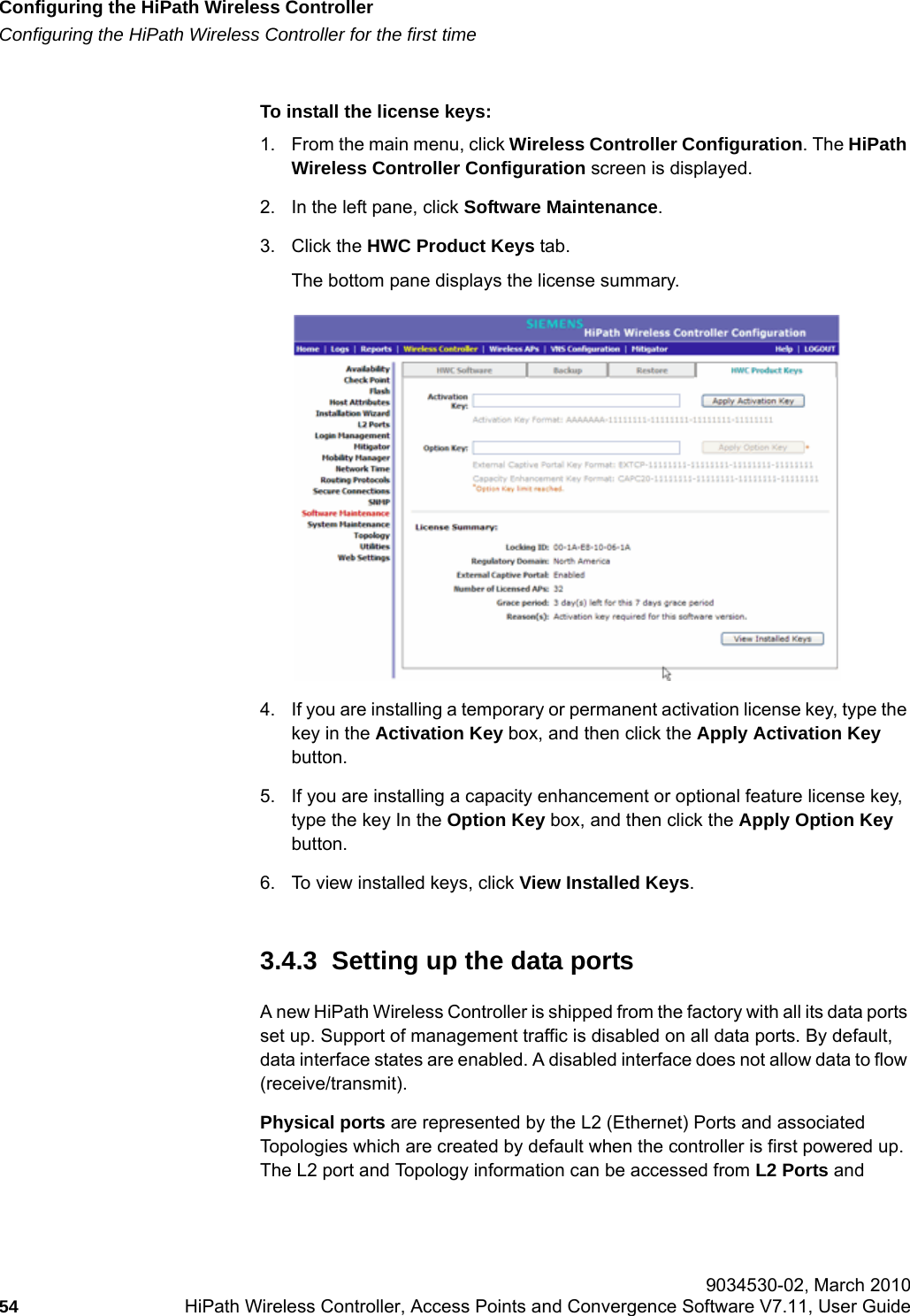 Configuring the HiPath Wireless Controllerhwc_startup.fmConfiguring the HiPath Wireless Controller for the first time 9034530-02, March 201054 HiPath Wireless Controller, Access Points and Convergence Software V7.11, User Guide        To install the license keys:1. From the main menu, click Wireless Controller Configuration. The HiPath Wireless Controller Configuration screen is displayed. 2. In the left pane, click Software Maintenance. 3. Click the HWC Product Keys tab.The bottom pane displays the license summary. 4. If you are installing a temporary or permanent activation license key, type the key in the Activation Key box, and then click the Apply Activation Key button. 5. If you are installing a capacity enhancement or optional feature license key, type the key In the Option Key box, and then click the Apply Option Key button. 6. To view installed keys, click View Installed Keys.3.4.3  Setting up the data portsA new HiPath Wireless Controller is shipped from the factory with all its data ports set up. Support of management traffic is disabled on all data ports. By default, data interface states are enabled. A disabled interface does not allow data to flow (receive/transmit).Physical ports are represented by the L2 (Ethernet) Ports and associated Topologies which are created by default when the controller is first powered up. The L2 port and Topology information can be accessed from L2 Ports and 