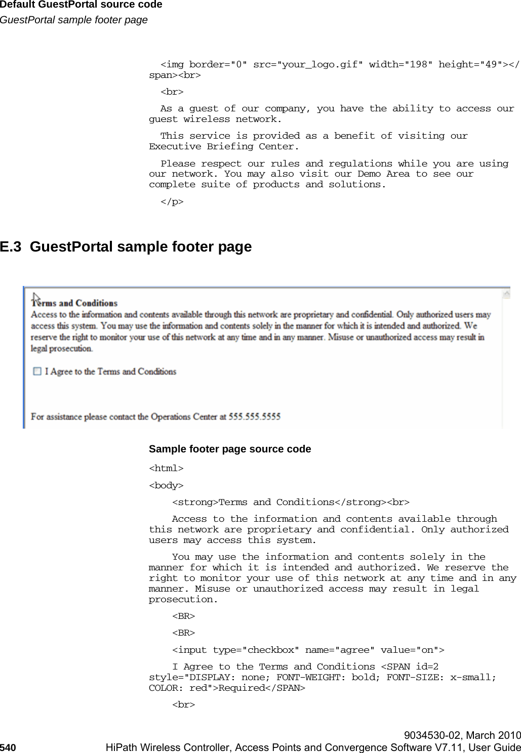Default GuestPortal source codehwc_appendixe.fmGuestPortal sample footer page 9034530-02, March 2010540 HiPath Wireless Controller, Access Points and Convergence Software V7.11, User Guide          <img border="0" src="your_logo.gif" width="198" height="49"></span><br>  <br>  As a guest of our company, you have the ability to access our guest wireless network.   This service is provided as a benefit of visiting our Executive Briefing Center.   Please respect our rules and regulations while you are using our network. You may also visit our Demo Area to see our complete suite of products and solutions.  </p>E.3  GuestPortal sample footer pageSample footer page source code<html><body>    <strong>Terms and Conditions</strong><br>    Access to the information and contents available through this network are proprietary and confidential. Only authorized users may access this system.     You may use the information and contents solely in the manner for which it is intended and authorized. We reserve the right to monitor your use of this network at any time and in any manner. Misuse or unauthorized access may result in legal prosecution.     <BR>    <BR>    <input type="checkbox" name="agree" value="on">    I Agree to the Terms and Conditions <SPAN id=2 style="DISPLAY: none; FONT-WEIGHT: bold; FONT-SIZE: x-small; COLOR: red">Required</SPAN>     <br>