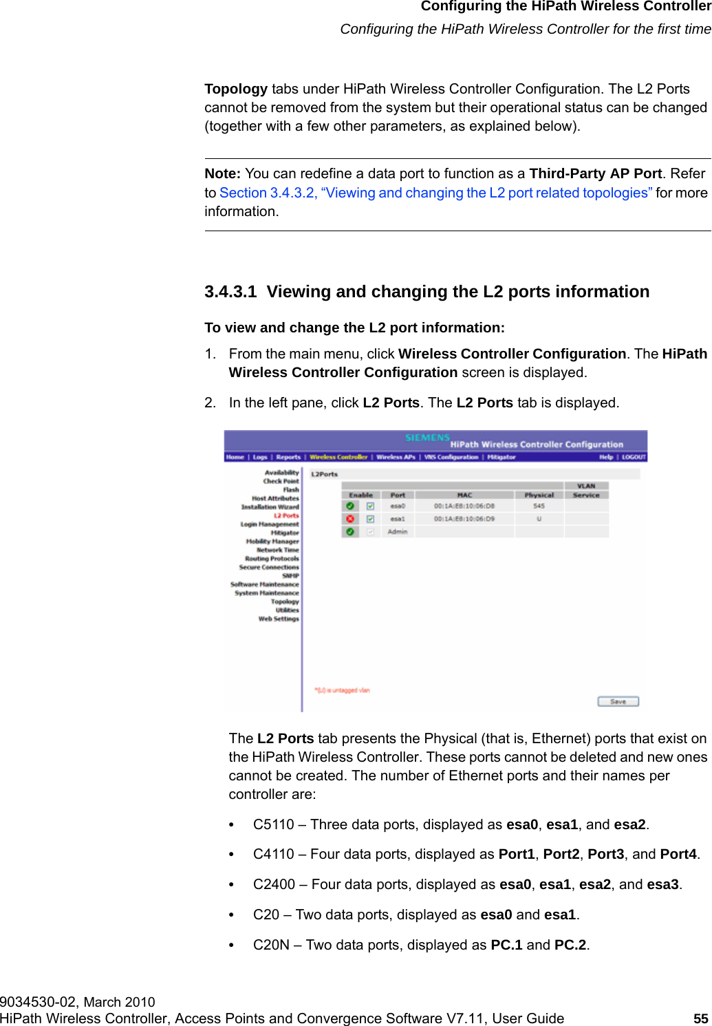 hwc_startup.fmConfiguring the HiPath Wireless ControllerConfiguring the HiPath Wireless Controller for the first time9034530-02, March 2010HiPath Wireless Controller, Access Points and Convergence Software V7.11, User Guide 55         Topology tabs under HiPath Wireless Controller Configuration. The L2 Ports cannot be removed from the system but their operational status can be changed (together with a few other parameters, as explained below).Note: You can redefine a data port to function as a Third-Party AP Port. Refer to Section 3.4.3.2, &ldquo;Viewing and changing the L2 port related topologies&rdquo; for more information.3.4.3.1  Viewing and changing the L2 ports informationTo view and change the L2 port information:1. From the main menu, click Wireless Controller Configuration. The HiPath Wireless Controller Configuration screen is displayed.2. In the left pane, click L2 Ports. The L2 Ports tab is displayed.The L2 Ports tab presents the Physical (that is, Ethernet) ports that exist on the HiPath Wireless Controller. These ports cannot be deleted and new ones cannot be created. The number of Ethernet ports and their names per controller are:&bull;C5110 &ndash; Three data ports, displayed as esa0, esa1, and esa2.&bull;C4110 &ndash; Four data ports, displayed as Port1, Port2, Port3, and Port4.&bull;C2400 &ndash; Four data ports, displayed as esa0, esa1, esa2, and esa3.&bull;C20 &ndash; Two data ports, displayed as esa0 and esa1.&bull;C20N &ndash; Two data ports, displayed as PC.1 and PC.2.