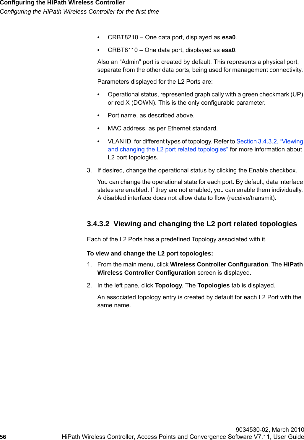 Configuring the HiPath Wireless Controllerhwc_startup.fmConfiguring the HiPath Wireless Controller for the first time 9034530-02, March 201056 HiPath Wireless Controller, Access Points and Convergence Software V7.11, User Guide        &bull;CRBT8210 &ndash; One data port, displayed as esa0.&bull;CRBT8110 &ndash; One data port, displayed as esa0.Also an &ldquo;Admin&rdquo; port is created by default. This represents a physical port, separate from the other data ports, being used for management connectivity. Parameters displayed for the L2 Ports are:&bull;Operational status, represented graphically with a green checkmark (UP) or red X (DOWN). This is the only configurable parameter.&bull;Port name, as described above.&bull;MAC address, as per Ethernet standard.&bull;VLAN ID, for different types of topology. Refer to Section 3.4.3.2, &ldquo;Viewing and changing the L2 port related topologies&rdquo; for more information about L2 port topologies.3. If desired, change the operational status by clicking the Enable checkbox.You can change the operational state for each port. By default, data interface states are enabled. If they are not enabled, you can enable them individually. A disabled interface does not allow data to flow (receive/transmit). 3.4.3.2  Viewing and changing the L2 port related topologiesEach of the L2 Ports has a predefined Topology associated with it.To view and change the L2 port topologies:1. From the main menu, click Wireless Controller Configuration. The HiPath Wireless Controller Configuration screen is displayed.2. In the left pane, click Topology. The Topologies tab is displayed.An associated topology entry is created by default for each L2 Port with the same name.