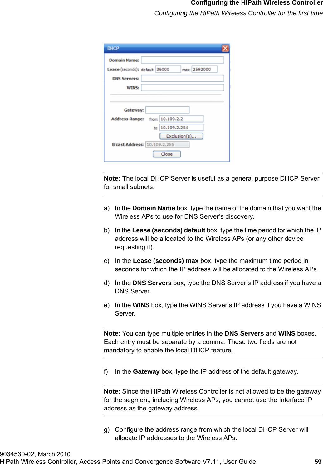 hwc_startup.fmConfiguring the HiPath Wireless ControllerConfiguring the HiPath Wireless Controller for the first time9034530-02, March 2010HiPath Wireless Controller, Access Points and Convergence Software V7.11, User Guide 59         Note: The local DHCP Server is useful as a general purpose DHCP Server for small subnets.a) In the Domain Name box, type the name of the domain that you want the Wireless APs to use for DNS Server&rsquo;s discovery.b) In the Lease (seconds) default box, type the time period for which the IP address will be allocated to the Wireless APs (or any other device requesting it).c) In the Lease (seconds) max box, type the maximum time period in seconds for which the IP address will be allocated to the Wireless APs.d) In the DNS Servers box, type the DNS Server&rsquo;s IP address if you have a DNS Server.e) In the WINS box, type the WINS Server&rsquo;s IP address if you have a WINS Server.Note: You can type multiple entries in the DNS Servers and WINS boxes. Each entry must be separate by a comma. These two fields are not mandatory to enable the local DHCP feature.f) In the Gateway box, type the IP address of the default gateway. Note: Since the HiPath Wireless Controller is not allowed to be the gateway for the segment, including Wireless APs, you cannot use the Interface IP address as the gateway address.g) Configure the address range from which the local DHCP Server will allocate IP addresses to the Wireless APs.