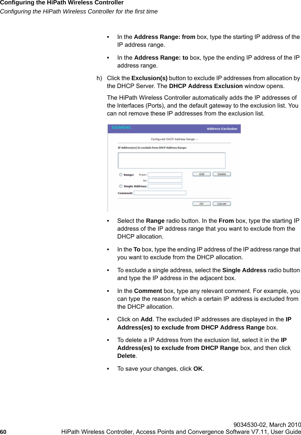 Configuring the HiPath Wireless Controllerhwc_startup.fmConfiguring the HiPath Wireless Controller for the first time 9034530-02, March 201060 HiPath Wireless Controller, Access Points and Convergence Software V7.11, User Guide        &bull;In the Address Range: from box, type the starting IP address of the IP address range.&bull;In the Address Range: to box, type the ending IP address of the IP address range.h) Click the Exclusion(s) button to exclude IP addresses from allocation by the DHCP Server. The DHCP Address Exclusion window opens.The HiPath Wireless Controller automatically adds the IP addresses of the Interfaces (Ports), and the default gateway to the exclusion list. You can not remove these IP addresses from the exclusion list.&bull;Select the Range radio button. In the From box, type the starting IP address of the IP address range that you want to exclude from the DHCP allocation.&bull;In the To box, type the ending IP address of the IP address range that you want to exclude from the DHCP allocation.&bull;To exclude a single address, select the Single Address radio button and type the IP address in the adjacent box.&bull;In the Comment box, type any relevant comment. For example, you can type the reason for which a certain IP address is excluded from the DHCP allocation.&bull;Click on Add. The excluded IP addresses are displayed in the IP Address(es) to exclude from DHCP Address Range box.&bull;To delete a IP Address from the exclusion list, select it in the IP Address(es) to exclude from DHCP Range box, and then click Delete.&bull;To save your changes, click OK. 
