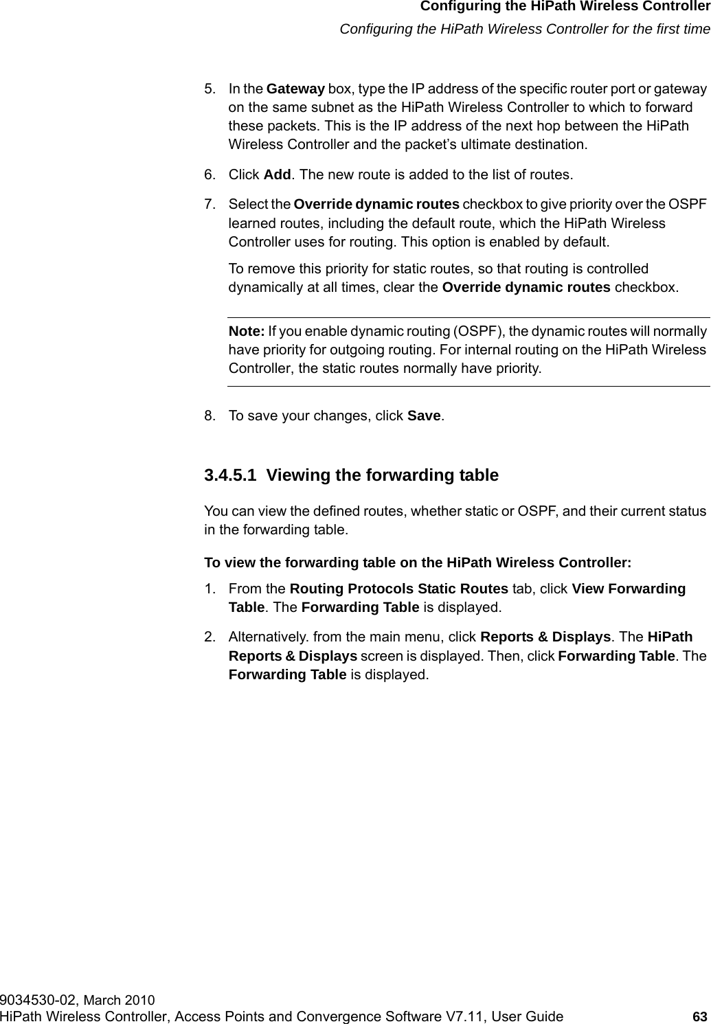 hwc_startup.fmConfiguring the HiPath Wireless ControllerConfiguring the HiPath Wireless Controller for the first time9034530-02, March 2010HiPath Wireless Controller, Access Points and Convergence Software V7.11, User Guide 63         5. In the Gateway box, type the IP address of the specific router port or gateway on the same subnet as the HiPath Wireless Controller to which to forward these packets. This is the IP address of the next hop between the HiPath Wireless Controller and the packet&rsquo;s ultimate destination.6. Click Add. The new route is added to the list of routes.7. Select the Override dynamic routes checkbox to give priority over the OSPF learned routes, including the default route, which the HiPath Wireless Controller uses for routing. This option is enabled by default. To remove this priority for static routes, so that routing is controlled dynamically at all times, clear the Override dynamic routes checkbox.Note: If you enable dynamic routing (OSPF), the dynamic routes will normally have priority for outgoing routing. For internal routing on the HiPath Wireless Controller, the static routes normally have priority.8. To save your changes, click Save.3.4.5.1  Viewing the forwarding tableYou can view the defined routes, whether static or OSPF, and their current status in the forwarding table. To view the forwarding table on the HiPath Wireless Controller:1. From the Routing Protocols Static Routes tab, click View Forwarding Table. The Forwarding Table is displayed.2. Alternatively. from the main menu, click Reports &amp; Displays. The HiPath Reports &amp; Displays screen is displayed. Then, click Forwarding Table. The Forwarding Table is displayed.