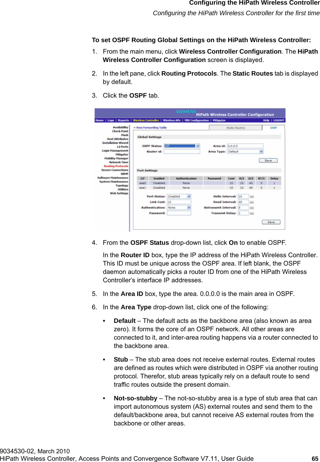 hwc_startup.fmConfiguring the HiPath Wireless ControllerConfiguring the HiPath Wireless Controller for the first time9034530-02, March 2010HiPath Wireless Controller, Access Points and Convergence Software V7.11, User Guide 65         To set OSPF Routing Global Settings on the HiPath Wireless Controller:1. From the main menu, click Wireless Controller Configuration. The HiPath Wireless Controller Configuration screen is displayed.2. In the left pane, click Routing Protocols. The Static Routes tab is displayed by default.3. Click the OSPF tab.4. From the OSPF Status drop-down list, click On to enable OSPF.In the Router ID box, type the IP address of the HiPath Wireless Controller. This ID must be unique across the OSPF area. If left blank, the OSPF daemon automatically picks a router ID from one of the HiPath Wireless Controller&rsquo;s interface IP addresses.5. In the Area ID box, type the area. 0.0.0.0 is the main area in OSPF.6. In the Area Type drop-down list, click one of the following:&bull; Default &ndash; The default acts as the backbone area (also known as area zero). It forms the core of an OSPF network. All other areas are connected to it, and inter-area routing happens via a router connected to the backbone area.&bull;Stub &ndash; The stub area does not receive external routes. External routes are defined as routes which were distributed in OSPF via another routing protocol. Therefor, stub areas typically rely on a default route to send traffic routes outside the present domain.&bull; Not-so-stubby &ndash; The not-so-stubby area is a type of stub area that can import autonomous system (AS) external routes and send them to the default/backbone area, but cannot receive AS external routes from the backbone or other areas.