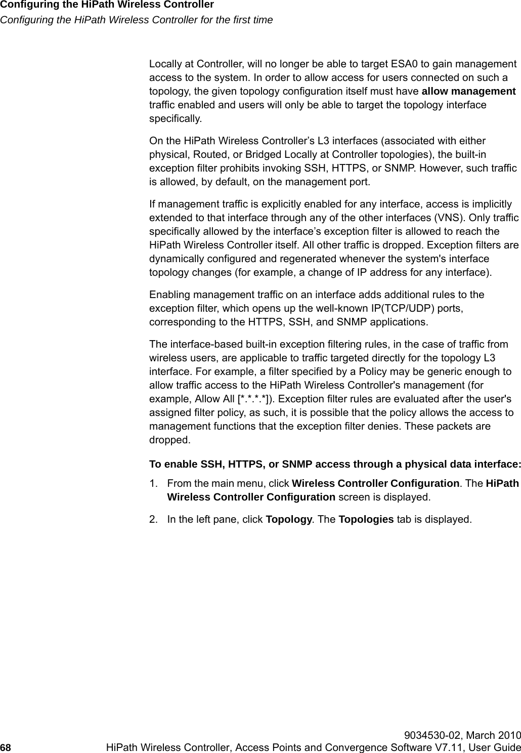 Configuring the HiPath Wireless Controllerhwc_startup.fmConfiguring the HiPath Wireless Controller for the first time 9034530-02, March 201068 HiPath Wireless Controller, Access Points and Convergence Software V7.11, User Guide        Locally at Controller, will no longer be able to target ESA0 to gain management access to the system. In order to allow access for users connected on such a topology, the given topology configuration itself must have allow management traffic enabled and users will only be able to target the topology interface specifically.On the HiPath Wireless Controller&rsquo;s L3 interfaces (associated with either physical, Routed, or Bridged Locally at Controller topologies), the built-in exception filter prohibits invoking SSH, HTTPS, or SNMP. However, such traffic is allowed, by default, on the management port.If management traffic is explicitly enabled for any interface, access is implicitly extended to that interface through any of the other interfaces (VNS). Only traffic specifically allowed by the interface&rsquo;s exception filter is allowed to reach the HiPath Wireless Controller itself. All other traffic is dropped. Exception filters are dynamically configured and regenerated whenever the system's interface topology changes (for example, a change of IP address for any interface). Enabling management traffic on an interface adds additional rules to the exception filter, which opens up the well-known IP(TCP/UDP) ports, corresponding to the HTTPS, SSH, and SNMP applications.The interface-based built-in exception filtering rules, in the case of traffic from wireless users, are applicable to traffic targeted directly for the topology L3 interface. For example, a filter specified by a Policy may be generic enough to allow traffic access to the HiPath Wireless Controller's management (for example, Allow All [*.*.*.*]). Exception filter rules are evaluated after the user's assigned filter policy, as such, it is possible that the policy allows the access to management functions that the exception filter denies. These packets are dropped. To enable SSH, HTTPS, or SNMP access through a physical data interface:1. From the main menu, click Wireless Controller Configuration. The HiPath Wireless Controller Configuration screen is displayed.2. In the left pane, click Topology. The Topologies tab is displayed.