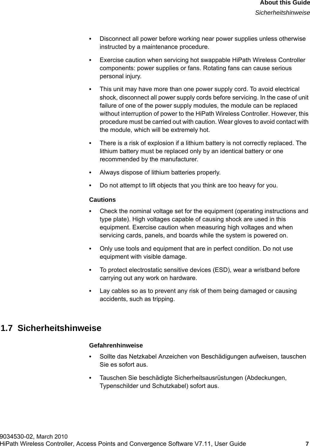 hwc_pref.fmAbout this GuideSicherheitshinweise9034530-02, March 2010HiPath Wireless Controller, Access Points and Convergence Software V7.11, User Guide 7         &bull;Disconnect all power before working near power supplies unless otherwise instructed by a maintenance procedure. &bull;Exercise caution when servicing hot swappable HiPath Wireless Controller components: power supplies or fans. Rotating fans can cause serious personal injury.&bull;This unit may have more than one power supply cord. To avoid electrical shock, disconnect all power supply cords before servicing. In the case of unit failure of one of the power supply modules, the module can be replaced without interruption of power to the HiPath Wireless Controller. However, this procedure must be carried out with caution. Wear gloves to avoid contact with the module, which will be extremely hot.&bull;There is a risk of explosion if a lithium battery is not correctly replaced. The lithium battery must be replaced only by an identical battery or one recommended by the manufacturer.&bull;Always dispose of lithium batteries properly.&bull;Do not attempt to lift objects that you think are too heavy for you.Cautions&bull;Check the nominal voltage set for the equipment (operating instructions and type plate). High voltages capable of causing shock are used in this equipment. Exercise caution when measuring high voltages and when servicing cards, panels, and boards while the system is powered on.&bull;Only use tools and equipment that are in perfect condition. Do not use equipment with visible damage.&bull;To protect electrostatic sensitive devices (ESD), wear a wristband before carrying out any work on hardware. &bull;Lay cables so as to prevent any risk of them being damaged or causing accidents, such as tripping.1.7  SicherheitshinweiseGefahrenhinweise&bull;Sollte das Netzkabel Anzeichen von Besch&auml;digungen aufweisen, tauschen Sie es sofort aus.&bull;Tauschen Sie besch&auml;digte Sicherheitsausr&uuml;stungen (Abdeckungen, Typenschilder und Schutzkabel) sofort aus.