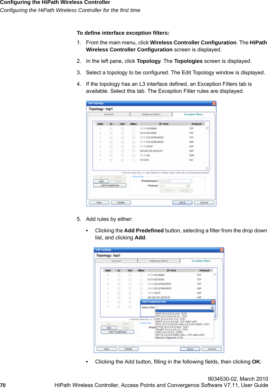 Configuring the HiPath Wireless Controllerhwc_startup.fmConfiguring the HiPath Wireless Controller for the first time 9034530-02, March 201070 HiPath Wireless Controller, Access Points and Convergence Software V7.11, User Guide        To define interface exception filters:1. From the main menu, click Wireless Controller Configuration. The HiPath Wireless Controller Configuration screen is displayed.2. In the left pane, click Topology. The Topologies screen is displayed.3. Select a topology to be configured. The Edit Topology window is displayed.4. If the topology has an L3 interface defined, an Exception Filters tab is available. Select this tab. The Exception Filter rules are displayed.5. Add rules by either:&bull;Clicking the Add Predefined button, selecting a filter from the drop down list, and clicking Add.&bull;Clicking the Add button, filling in the following fields, then clicking OK: