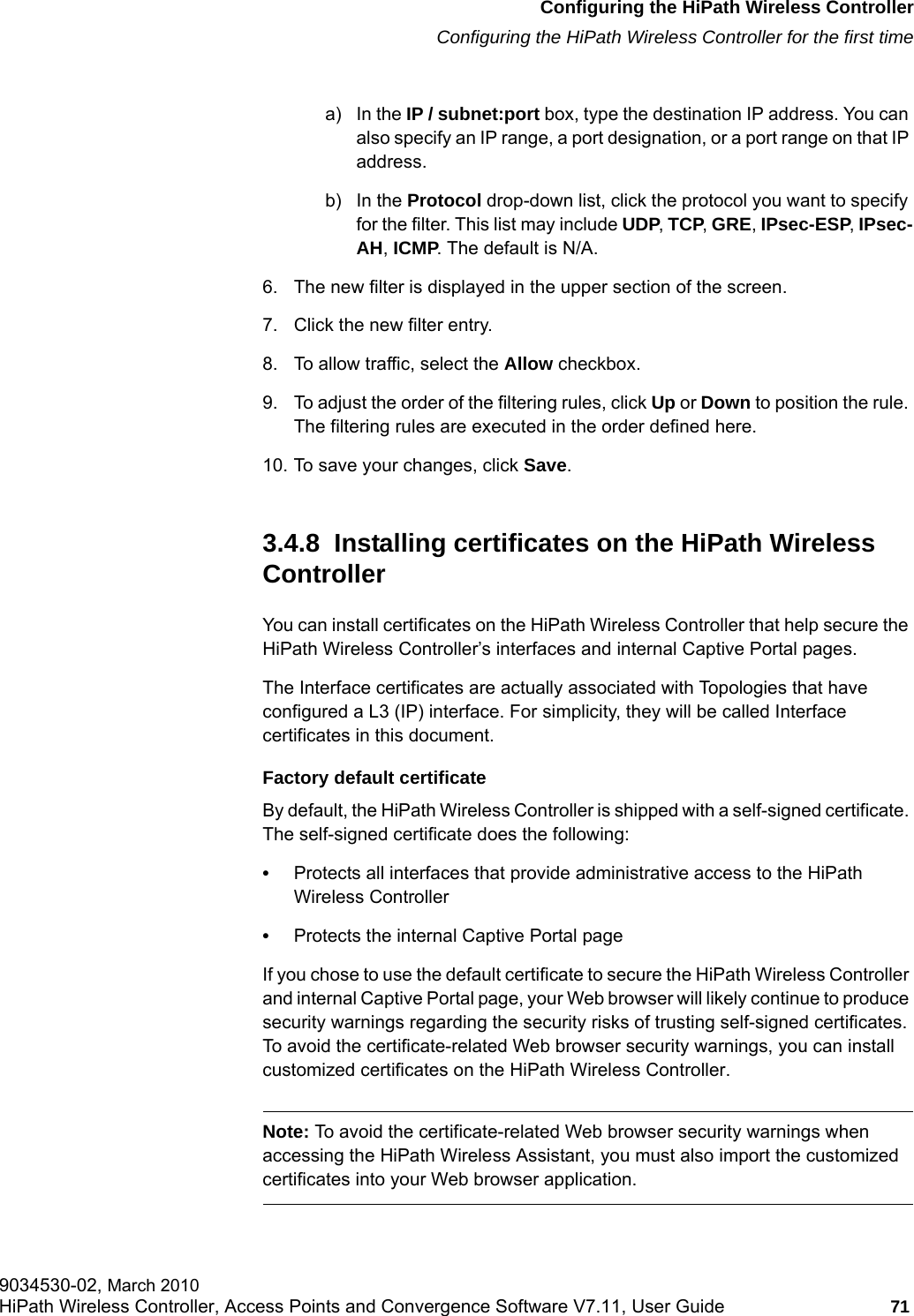 hwc_startup.fmConfiguring the HiPath Wireless ControllerConfiguring the HiPath Wireless Controller for the first time9034530-02, March 2010HiPath Wireless Controller, Access Points and Convergence Software V7.11, User Guide 71         a) In the IP / subnet:port box, type the destination IP address. You can also specify an IP range, a port designation, or a port range on that IP address.b) In the Protocol drop-down list, click the protocol you want to specify for the filter. This list may include UDP, TCP, GRE, IPsec-ESP, IPsec-AH, ICMP. The default is N/A.6. The new filter is displayed in the upper section of the screen. 7. Click the new filter entry.8. To allow traffic, select the Allow checkbox.9. To adjust the order of the filtering rules, click Up or Down to position the rule. The filtering rules are executed in the order defined here.10. To save your changes, click Save.3.4.8  Installing certificates on the HiPath Wireless ControllerYou can install certificates on the HiPath Wireless Controller that help secure the HiPath Wireless Controller&rsquo;s interfaces and internal Captive Portal pages.The Interface certificates are actually associated with Topologies that have configured a L3 (IP) interface. For simplicity, they will be called Interface certificates in this document.Factory default certificateBy default, the HiPath Wireless Controller is shipped with a self-signed certificate. The self-signed certificate does the following:&bull;Protects all interfaces that provide administrative access to the HiPath Wireless Controller&bull;Protects the internal Captive Portal pageIf you chose to use the default certificate to secure the HiPath Wireless Controller and internal Captive Portal page, your Web browser will likely continue to produce security warnings regarding the security risks of trusting self-signed certificates. To avoid the certificate-related Web browser security warnings, you can install customized certificates on the HiPath Wireless Controller. Note: To avoid the certificate-related Web browser security warnings when accessing the HiPath Wireless Assistant, you must also import the customized certificates into your Web browser application. 