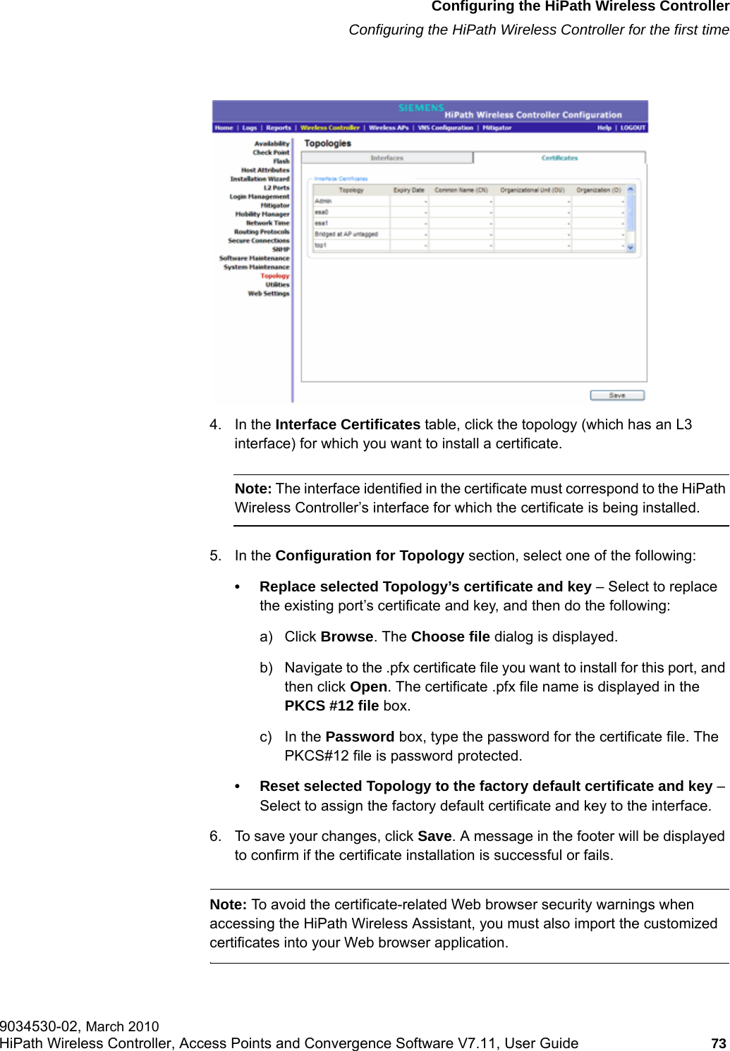 hwc_startup.fmConfiguring the HiPath Wireless ControllerConfiguring the HiPath Wireless Controller for the first time9034530-02, March 2010HiPath Wireless Controller, Access Points and Convergence Software V7.11, User Guide 73         4. In the Interface Certificates table, click the topology (which has an L3 interface) for which you want to install a certificate. Note: The interface identified in the certificate must correspond to the HiPath Wireless Controller&rsquo;s interface for which the certificate is being installed. 5. In the Configuration for Topology section, select one of the following:&bull; Replace selected Topology&rsquo;s certificate and key &ndash; Select to replace the existing port&rsquo;s certificate and key, and then do the following:a) Click Browse. The Choose file dialog is displayed. b) Navigate to the .pfx certificate file you want to install for this port, and then click Open. The certificate .pfx file name is displayed in the PKCS #12 file box.c) In the Password box, type the password for the certificate file. The PKCS#12 file is password protected.&bull; Reset selected Topology to the factory default certificate and key &ndash; Select to assign the factory default certificate and key to the interface.6. To save your changes, click Save. A message in the footer will be displayed to confirm if the certificate installation is successful or fails.Note: To avoid the certificate-related Web browser security warnings when accessing the HiPath Wireless Assistant, you must also import the customized certificates into your Web browser application. 