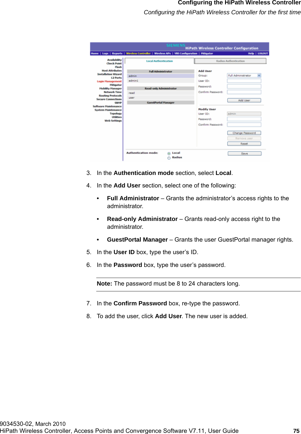 hwc_startup.fmConfiguring the HiPath Wireless ControllerConfiguring the HiPath Wireless Controller for the first time9034530-02, March 2010HiPath Wireless Controller, Access Points and Convergence Software V7.11, User Guide 75         3. In the Authentication mode section, select Local.4. In the Add User section, select one of the following:&bull; Full Administrator &ndash; Grants the administrator&rsquo;s access rights to the administrator.&bull; Read-only Administrator &ndash; Grants read-only access right to the administrator.&bull; GuestPortal Manager &ndash; Grants the user GuestPortal manager rights.5. In the User ID box, type the user&rsquo;s ID.6. In the Password box, type the user&rsquo;s password.Note: The password must be 8 to 24 characters long.7. In the Confirm Password box, re-type the password.8. To add the user, click Add User. The new user is added.