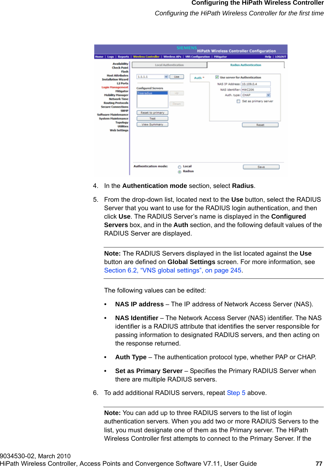 hwc_startup.fmConfiguring the HiPath Wireless ControllerConfiguring the HiPath Wireless Controller for the first time9034530-02, March 2010HiPath Wireless Controller, Access Points and Convergence Software V7.11, User Guide 77         4. In the Authentication mode section, select Radius.5. From the drop-down list, located next to the Use button, select the RADIUS Server that you want to use for the RADIUS login authentication, and then click Use. The RADIUS Server&rsquo;s name is displayed in the Configured Servers box, and in the Auth section, and the following default values of the RADIUS Server are displayed.Note: The RADIUS Servers displayed in the list located against the Use button are defined on Global Settings screen. For more information, see Section 6.2, &ldquo;VNS global settings&rdquo;, on page 245.The following values can be edited:&bull; NAS IP address &ndash; The IP address of Network Access Server (NAS).&bull; NAS Identifier &ndash; The Network Access Server (NAS) identifier. The NAS identifier is a RADIUS attribute that identifies the server responsible for passing information to designated RADIUS servers, and then acting on the response returned.&bull; Auth Type &ndash; The authentication protocol type, whether PAP or CHAP.&bull; Set as Primary Server &ndash; Specifies the Primary RADIUS Server when there are multiple RADIUS servers. 6. To add additional RADIUS servers, repeat Step 5 above.Note: You can add up to three RADIUS servers to the list of login authentication servers. When you add two or more RADIUS Servers to the list, you must designate one of them as the Primary server. The HiPath Wireless Controller first attempts to connect to the Primary Server. If the 