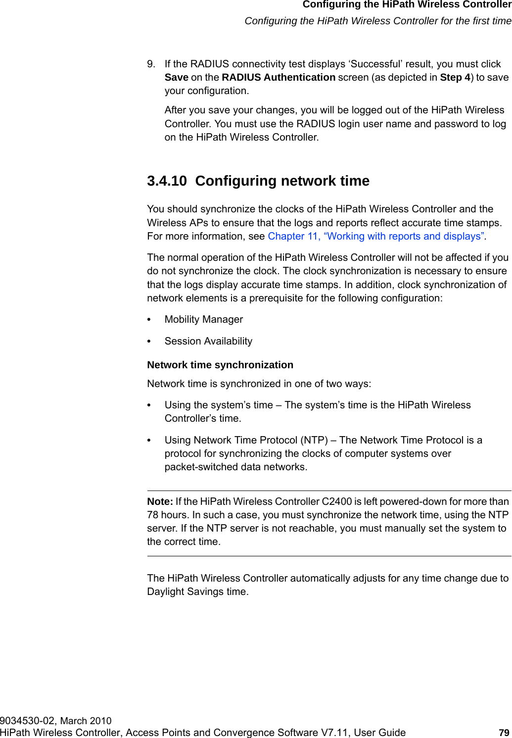 hwc_startup.fmConfiguring the HiPath Wireless ControllerConfiguring the HiPath Wireless Controller for the first time9034530-02, March 2010HiPath Wireless Controller, Access Points and Convergence Software V7.11, User Guide 79         9. If the RADIUS connectivity test displays &lsquo;Successful&rsquo; result, you must click Save on the RADIUS Authentication screen (as depicted in Step 4) to save your configuration. After you save your changes, you will be logged out of the HiPath Wireless Controller. You must use the RADIUS login user name and password to log on the HiPath Wireless Controller.3.4.10  Configuring network time You should synchronize the clocks of the HiPath Wireless Controller and the Wireless APs to ensure that the logs and reports reflect accurate time stamps. For more information, see Chapter 11, &ldquo;Working with reports and displays&rdquo;.The normal operation of the HiPath Wireless Controller will not be affected if you do not synchronize the clock. The clock synchronization is necessary to ensure that the logs display accurate time stamps. In addition, clock synchronization of network elements is a prerequisite for the following configuration:&bull;Mobility Manager&bull;Session AvailabilityNetwork time synchronizationNetwork time is synchronized in one of two ways:&bull;Using the system&rsquo;s time &ndash; The system&rsquo;s time is the HiPath Wireless Controller&rsquo;s time.&bull;Using Network Time Protocol (NTP) &ndash; The Network Time Protocol is a protocol for synchronizing the clocks of computer systems over packet-switched data networks.Note: If the HiPath Wireless Controller C2400 is left powered-down for more than 78 hours. In such a case, you must synchronize the network time, using the NTP server. If the NTP server is not reachable, you must manually set the system to the correct time.The HiPath Wireless Controller automatically adjusts for any time change due to Daylight Savings time.