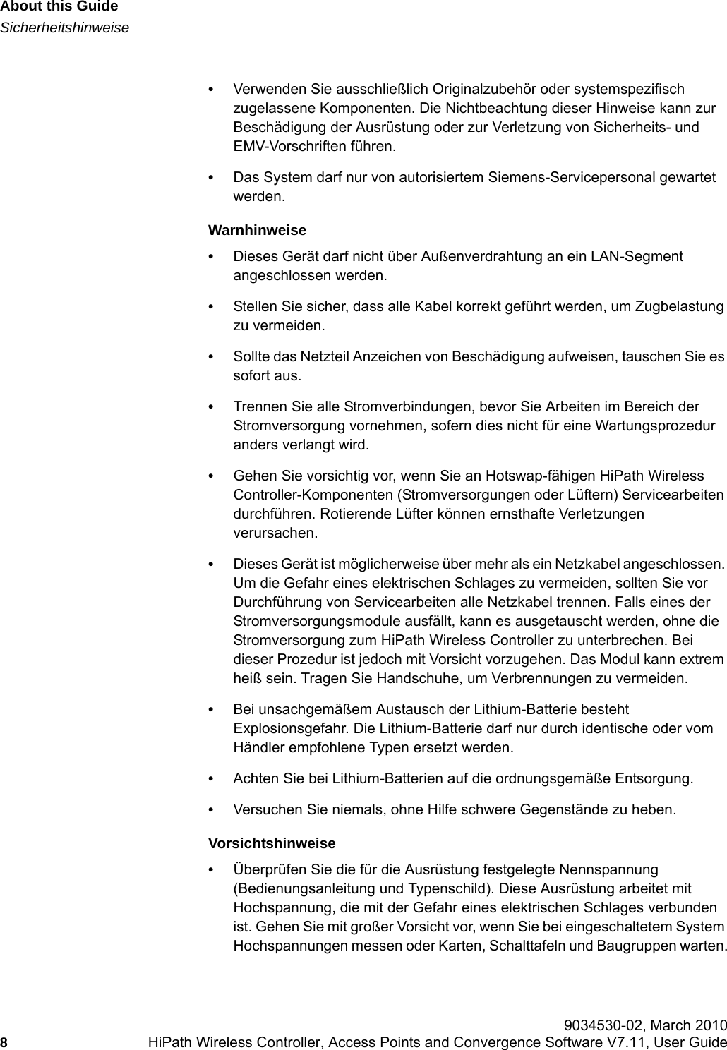 About this Guidehwc_pref.fmSicherheitshinweise 9034530-02, March 20108HiPath Wireless Controller, Access Points and Convergence Software V7.11, User Guide        &bull;Verwenden Sie ausschlie&szlig;lich Originalzubeh&ouml;r oder systemspezifisch zugelassene Komponenten. Die Nichtbeachtung dieser Hinweise kann zur Besch&auml;digung der Ausr&uuml;stung oder zur Verletzung von Sicherheits- und EMV-Vorschriften f&uuml;hren.&bull;Das System darf nur von autorisiertem Siemens-Servicepersonal gewartet werden.Warnhinweise&bull;Dieses Ger&auml;t darf nicht &uuml;ber Au&szlig;enverdrahtung an ein LAN-Segment angeschlossen werden.&bull;Stellen Sie sicher, dass alle Kabel korrekt gef&uuml;hrt werden, um Zugbelastung zu vermeiden.&bull;Sollte das Netzteil Anzeichen von Besch&auml;digung aufweisen, tauschen Sie es sofort aus.&bull;Trennen Sie alle Stromverbindungen, bevor Sie Arbeiten im Bereich der Stromversorgung vornehmen, sofern dies nicht f&uuml;r eine Wartungsprozedur anders verlangt wird.&bull;Gehen Sie vorsichtig vor, wenn Sie an Hotswap-f&auml;higen HiPath Wireless Controller-Komponenten (Stromversorgungen oder L&uuml;ftern) Servicearbeiten durchf&uuml;hren. Rotierende L&uuml;fter k&ouml;nnen ernsthafte Verletzungen verursachen.&bull;Dieses Ger&auml;t ist m&ouml;glicherweise &uuml;ber mehr als ein Netzkabel angeschlossen. Um die Gefahr eines elektrischen Schlages zu vermeiden, sollten Sie vor Durchf&uuml;hrung von Servicearbeiten alle Netzkabel trennen. Falls eines der Stromversorgungsmodule ausf&auml;llt, kann es ausgetauscht werden, ohne die Stromversorgung zum HiPath Wireless Controller zu unterbrechen. Bei dieser Prozedur ist jedoch mit Vorsicht vorzugehen. Das Modul kann extrem hei&szlig; sein. Tragen Sie Handschuhe, um Verbrennungen zu vermeiden.&bull;Bei unsachgem&auml;&szlig;em Austausch der Lithium-Batterie besteht Explosionsgefahr. Die Lithium-Batterie darf nur durch identische oder vom H&auml;ndler empfohlene Typen ersetzt werden. &bull;Achten Sie bei Lithium-Batterien auf die ordnungsgem&auml;&szlig;e Entsorgung.&bull;Versuchen Sie niemals, ohne Hilfe schwere Gegenst&auml;nde zu heben.Vorsichtshinweise&bull;&Uuml;berpr&uuml;fen Sie die f&uuml;r die Ausr&uuml;stung festgelegte Nennspannung (Bedienungsanleitung und Typenschild). Diese Ausr&uuml;stung arbeitet mit Hochspannung, die mit der Gefahr eines elektrischen Schlages verbunden ist. Gehen Sie mit gro&szlig;er Vorsicht vor, wenn Sie bei eingeschaltetem System Hochspannungen messen oder Karten, Schalttafeln und Baugruppen warten.