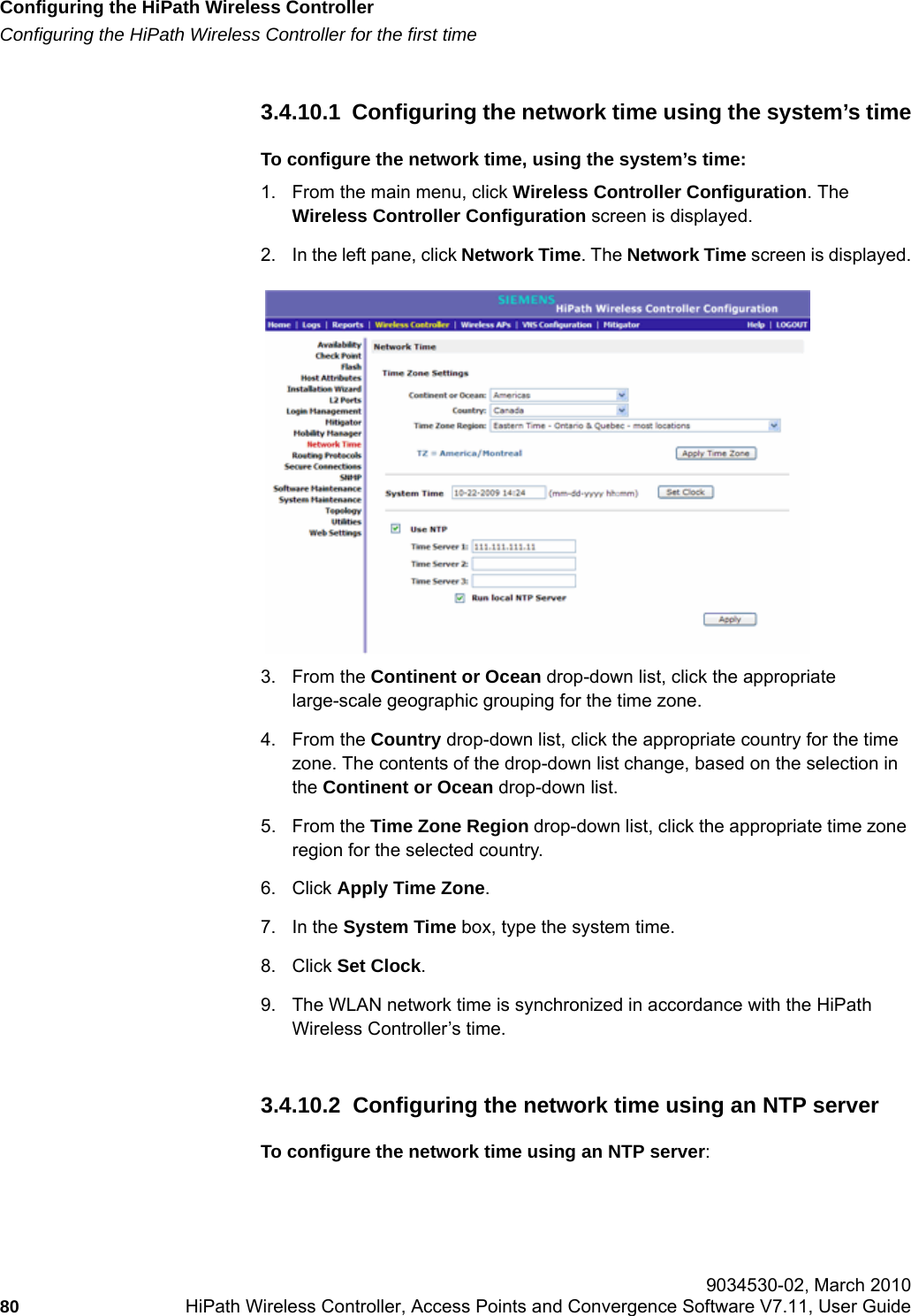 Configuring the HiPath Wireless Controllerhwc_startup.fmConfiguring the HiPath Wireless Controller for the first time 9034530-02, March 201080 HiPath Wireless Controller, Access Points and Convergence Software V7.11, User Guide        3.4.10.1  Configuring the network time using the system&rsquo;s timeTo configure the network time, using the system&rsquo;s time:1. From the main menu, click Wireless Controller Configuration. The Wireless Controller Configuration screen is displayed.2. In the left pane, click Network Time. The Network Time screen is displayed.3. From the Continent or Ocean drop-down list, click the appropriate large-scale geographic grouping for the time zone.4. From the Country drop-down list, click the appropriate country for the time zone. The contents of the drop-down list change, based on the selection in the Continent or Ocean drop-down list.5. From the Time Zone Region drop-down list, click the appropriate time zone region for the selected country.6. Click Apply Time Zone. 7. In the System Time box, type the system time.8. Click Set Clock.9. The WLAN network time is synchronized in accordance with the HiPath Wireless Controller&rsquo;s time.3.4.10.2  Configuring the network time using an NTP serverTo configure the network time using an NTP server: