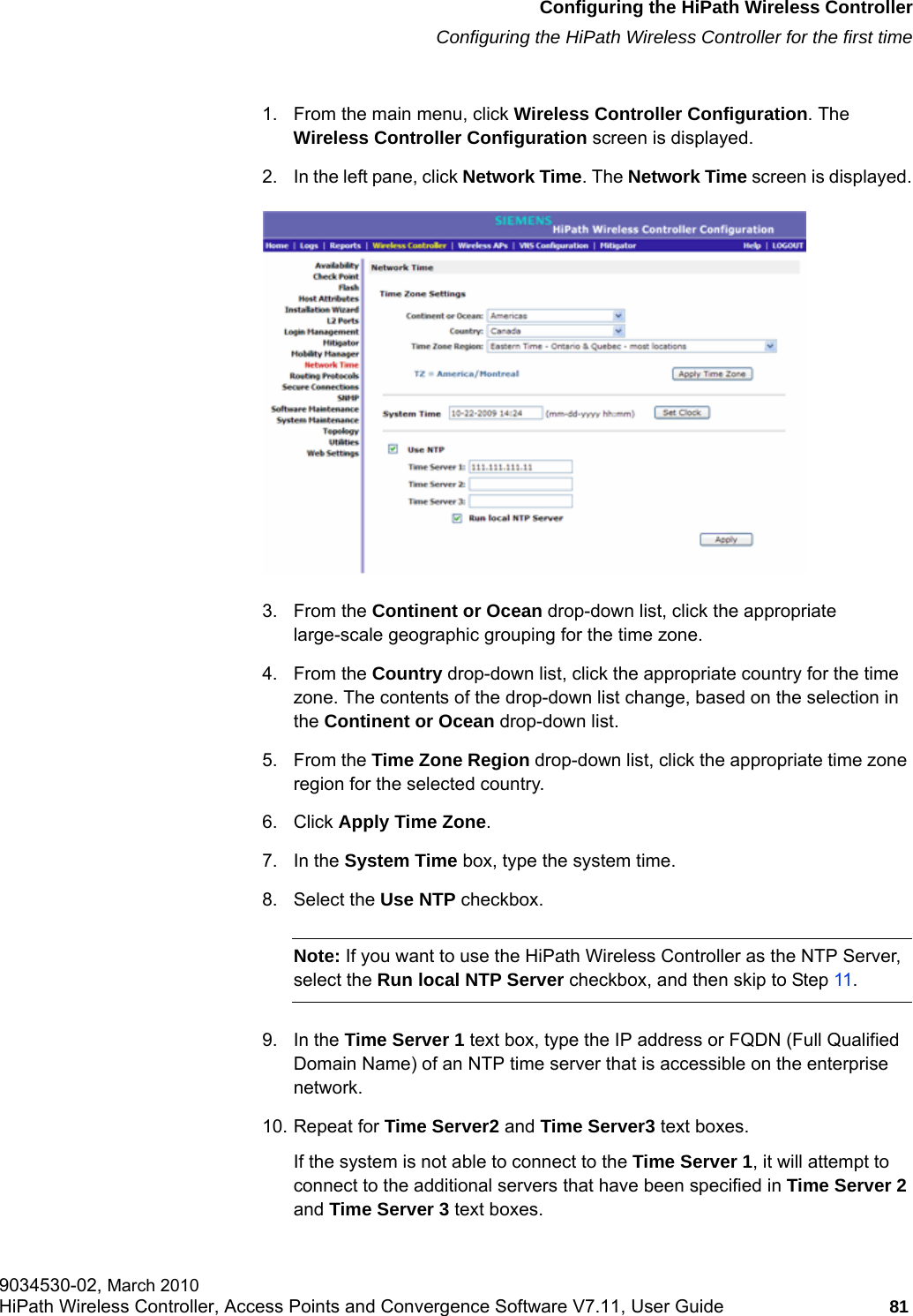 hwc_startup.fmConfiguring the HiPath Wireless ControllerConfiguring the HiPath Wireless Controller for the first time9034530-02, March 2010HiPath Wireless Controller, Access Points and Convergence Software V7.11, User Guide 81         1. From the main menu, click Wireless Controller Configuration. The Wireless Controller Configuration screen is displayed.2. In the left pane, click Network Time. The Network Time screen is displayed.3. From the Continent or Ocean drop-down list, click the appropriate large-scale geographic grouping for the time zone.4. From the Country drop-down list, click the appropriate country for the time zone. The contents of the drop-down list change, based on the selection in the Continent or Ocean drop-down list.5. From the Time Zone Region drop-down list, click the appropriate time zone region for the selected country.6. Click Apply Time Zone. 7. In the System Time box, type the system time.8. Select the Use NTP checkbox.Note: If you want to use the HiPath Wireless Controller as the NTP Server, select the Run local NTP Server checkbox, and then skip to Step 11.9. In the Time Server 1 text box, type the IP address or FQDN (Full Qualified Domain Name) of an NTP time server that is accessible on the enterprise network.10. Repeat for Time Server2 and Time Server3 text boxes.If the system is not able to connect to the Time Server 1, it will attempt to connect to the additional servers that have been specified in Time Server 2 and Time Server 3 text boxes.