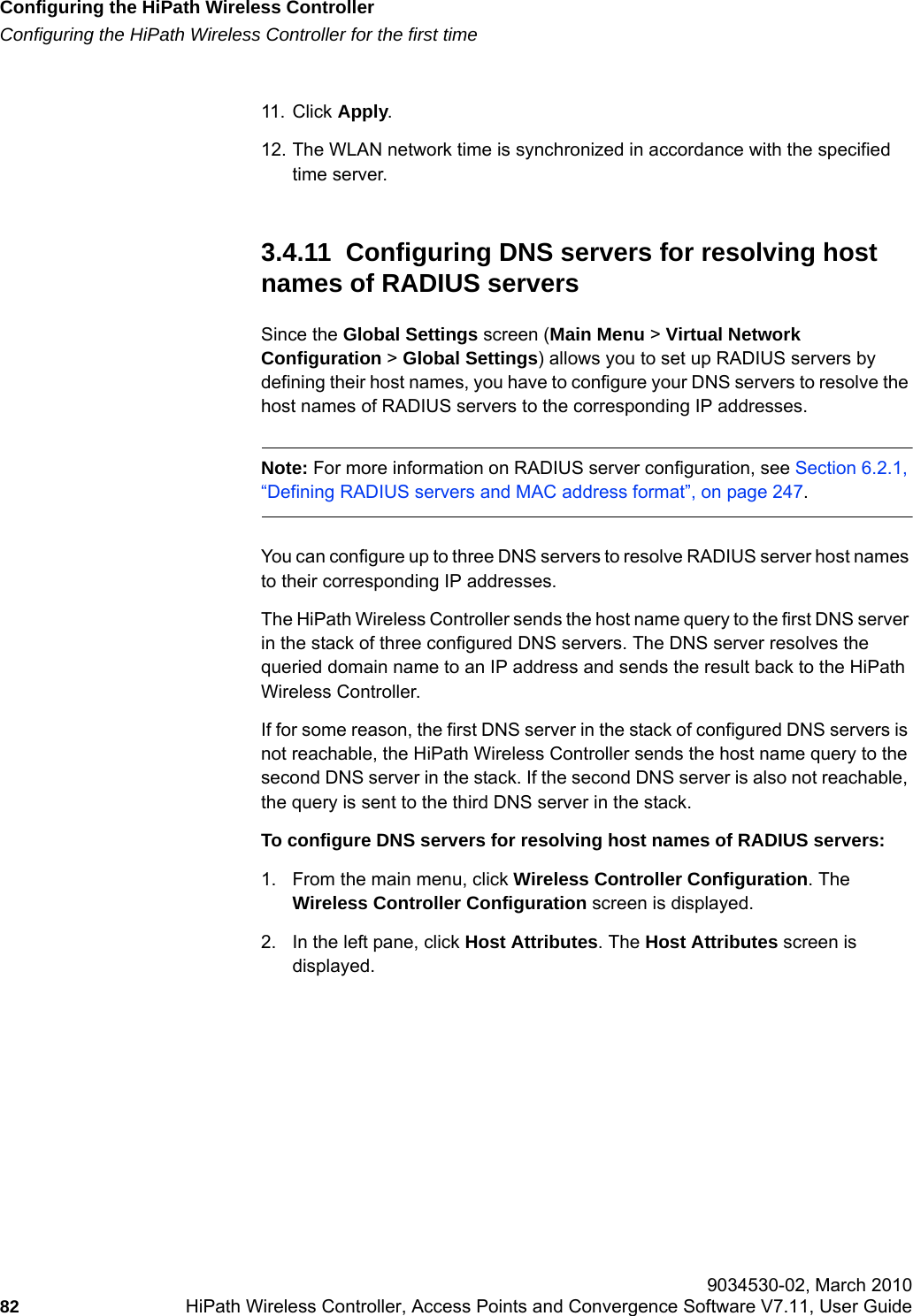 Configuring the HiPath Wireless Controllerhwc_startup.fmConfiguring the HiPath Wireless Controller for the first time 9034530-02, March 201082 HiPath Wireless Controller, Access Points and Convergence Software V7.11, User Guide        11. Click Apply. 12. The WLAN network time is synchronized in accordance with the specified time server.3.4.11  Configuring DNS servers for resolving host names of RADIUS serversSince the Global Settings screen (Main Menu > Virtual Network Configuration > Global Settings) allows you to set up RADIUS servers by defining their host names, you have to configure your DNS servers to resolve the host names of RADIUS servers to the corresponding IP addresses.Note: For more information on RADIUS server configuration, see Section 6.2.1, &ldquo;Defining RADIUS servers and MAC address format&rdquo;, on page 247.You can configure up to three DNS servers to resolve RADIUS server host names to their corresponding IP addresses. The HiPath Wireless Controller sends the host name query to the first DNS server in the stack of three configured DNS servers. The DNS server resolves the queried domain name to an IP address and sends the result back to the HiPath Wireless Controller.If for some reason, the first DNS server in the stack of configured DNS servers is not reachable, the HiPath Wireless Controller sends the host name query to the second DNS server in the stack. If the second DNS server is also not reachable, the query is sent to the third DNS server in the stack.To configure DNS servers for resolving host names of RADIUS servers:1. From the main menu, click Wireless Controller Configuration. The Wireless Controller Configuration screen is displayed. 2. In the left pane, click Host Attributes. The Host Attributes screen is displayed.