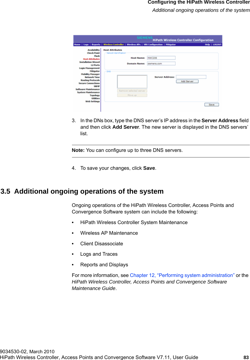 hwc_startup.fmConfiguring the HiPath Wireless ControllerAdditional ongoing operations of the system9034530-02, March 2010HiPath Wireless Controller, Access Points and Convergence Software V7.11, User Guide 83         3. In the DNs box, type the DNS server&rsquo;s IP address in the Server Address field and then click Add Server. The new server is displayed in the DNS servers&rsquo; list.Note: You can configure up to three DNS servers.4. To save your changes, click Save.3.5  Additional ongoing operations of the systemOngoing operations of the HiPath Wireless Controller, Access Points and Convergence Software system can include the following:&bull;HiPath Wireless Controller System Maintenance&bull;Wireless AP Maintenance&bull;Client Disassociate&bull;Logs and Traces&bull;Reports and DisplaysFor more information, see Chapter 12, &ldquo;Performing system administration&rdquo; or the HiPath Wireless Controller, Access Points and Convergence Software Maintenance Guide.
